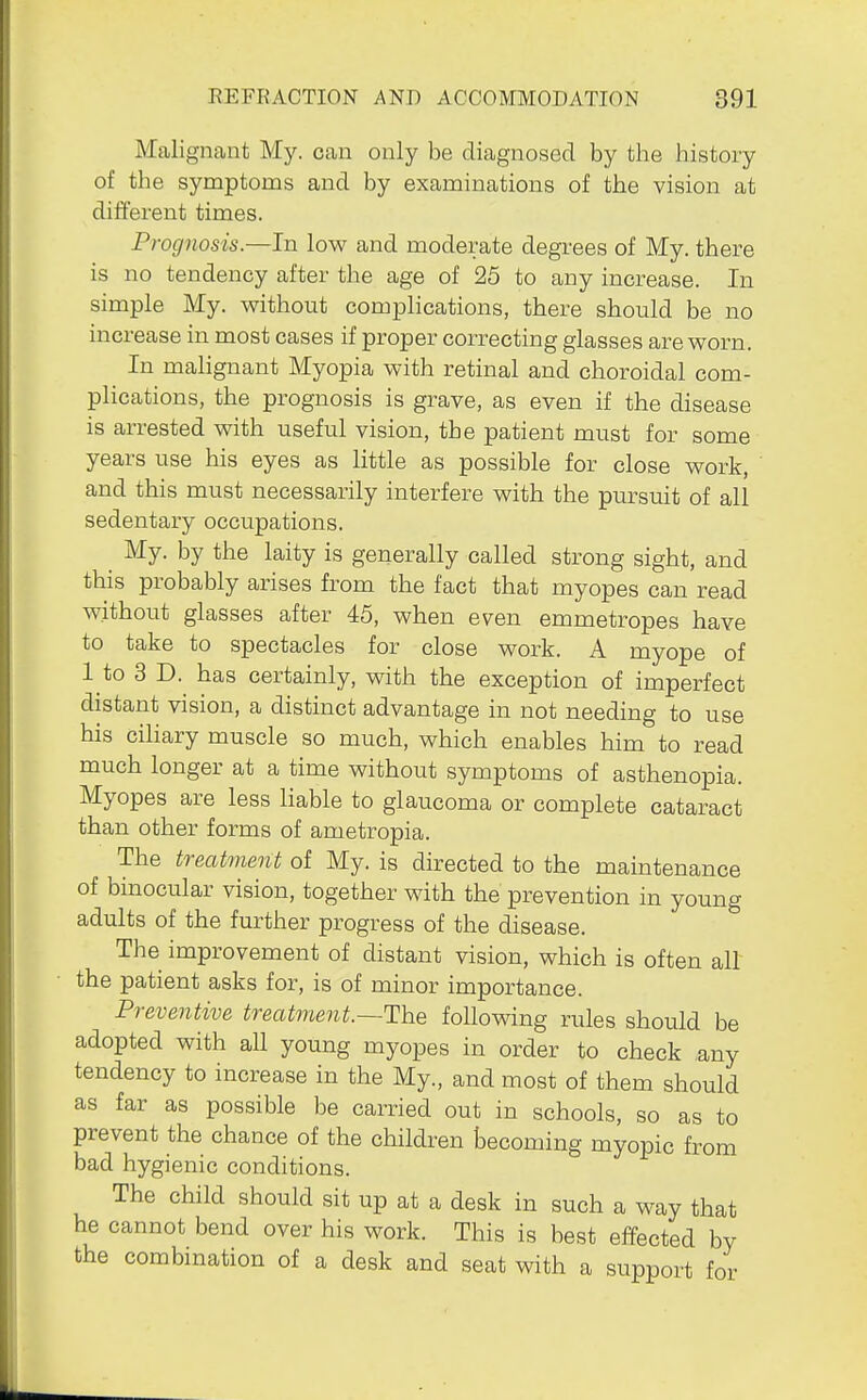 Malignant My. can only be diagnosed by the history of the symptoms and by examinations of the vision at different times. Prognosis.—In low and moderate degrees of My. there is no tendency after the age of 25 to any increase. In simple My. without complications, there should be no increase in most cases if proper correcting glasses are worn. In malignant Myopia with retinal and choroidal com- plications, the prognosis is grave, as even if the disease is arrested with useful vision, the patient must for some years use his eyes as little as possible for close work, and this must necessarily interfere with the pursuit of all sedentary occupations. _ My. by the laity is generally called strong sight, and this probably arises from the fact that myopes can read without glasses after 45, when even emmetropes have to take to spectacles for close work. A myope of 1 to 3 D. has certainly, with the exception of imperfect distant vision, a distinct advantage in not needing to use his ciliary muscle so much, which enables him to read much longer at a time without symptoms of asthenopia. Myopes are less liable to glaucoma or complete cataract than other forms of ametropia. The treatment of My. is directed to the maintenance of binocular vision, together with the prevention in young adults of the further progress of the disease. The improvement of distant vision, which is often all the patient asks for, is of minor importance. Preventive treatment.—The following rules should be adopted with aU young myopes in order to check ,any tendency to increase in the My., and most of them should as far as possible be carried out in schools, so as to prevent the chance of the children becoming myopic from bad hygienic conditions. The child should sit up at a desk in such a way that he cannot bend over his work. This is best effected by the combination of a desk and seat with a support for