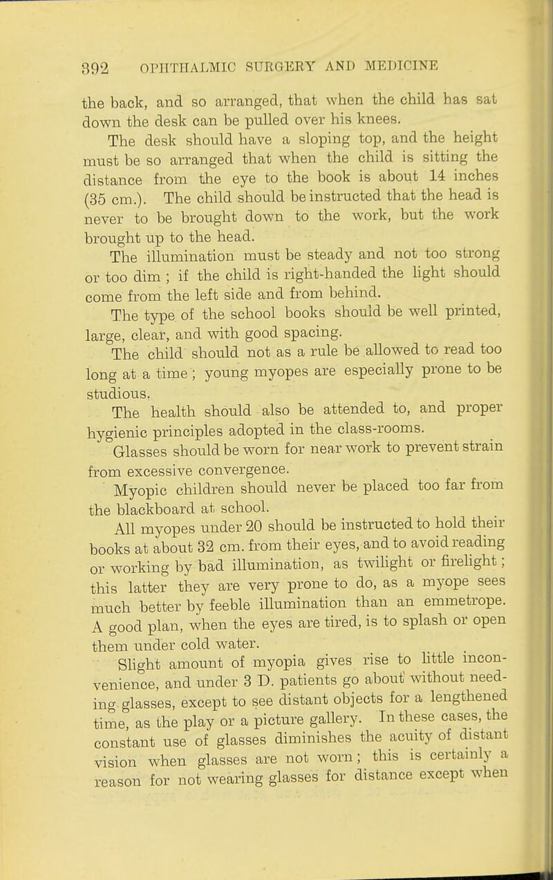 the back, and so arranged, that when the child has sat down the desk can be pulled over his knees. The desk should have a sloping top, and the height must be so arranged that when the child is sitting the distance from the eye to the book is about 14 inches (35 cm.). The child should be instructed that the head is never to be brought down to the work, but the work brought up to the head. The illumination must be steady and not too strong or too dim ; if the child is right-handed the hght should come from the left side and from behind. The type of the school books should be well printed, large, clear, and with good spacing. The child should not as a rule be allowed to read too long at a time ; young myopes are especially prone to be studious. The health should also be attended to, and proper hygienic principles adopted in the class-rooms. Glasses should be worn for near work to prevent strain from excessive convergence. Myopic children should never be placed too far from the blackboard at school. All myopes under 20 should be instructed to hold their books at about 32 cm. from their eyes, and to avoid reading or working by bad iUumination, as twihght or firehght; this latter they are very prone to do, as a myope sees much better by feeble illumination than an emmetrope. A good plan, when the eyes are tired, is to splash or open them under cold water. Slight amount of myopia gives rise to little mcon- venience, and under 3 D. patients go about without need- ing, glasses, except to see distant objects for a lengthened time, as the play or a picture gallery. In these cases, the constant use of glasses diminishes the acuity of distant vision when glasses are not worn; this is certainly a reason for not wearing glasses for distance except when