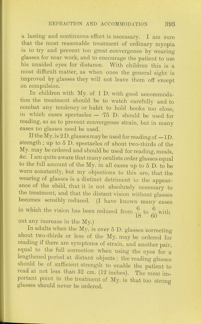 a lasting and continuous effort is necessary. I am sure that the most reasonable treatment of ordinary myopia is to try and prevent too great convergence by v^earing glasses for near work, and to encourage the patient to use his unaided eyes for distance. With children this is a most difficult matter, as when once the general sight is improved by glasses they will not leave them off except on compulsion. In children with My. of 1 D. with good accommoda- tion the treatment should be to watch carefully and to combat any tendency or habit to hold books too close, in which cases spectacles — -75 D. should be used for reading, so as to prevent convergence strain, but in many cases no glasses need be used. If the My. is 2 D. glasses may be used for reading of — ID. strength; up to 5 D. spectacles of about two-thirds of the My. may be ordered and should be used for reading, meals, &c. I am quite aware that many ocuhsts order glasses equal to the fuU amount of the My. in all cases up to 5 D. to be worn constantly, but my objections to this are, that the wearing of glasses is a distinct detriment to the appear- ance of the child, that it is not absolutely necessary to the treatment, and that the distant vision without glasses becomes sensibly reduced. (I have known many cases in which the vision has been reduced from A to —with 18 60 out any increase in the My.) In adults when the My. is over 5 D. glasses correcting about two-thirds or less of the My. may be ordered for reading if there are symptoms of strain, and another pair, equal to the full correction when using the eyes for a lengthened period at distant objects ; the reading glasses should be of sufficient strength to enable the patient to read at not less than 32 cm. (12 inches). The most im- portant point in the treatment of My. is that too strong glasses should never be ordered.