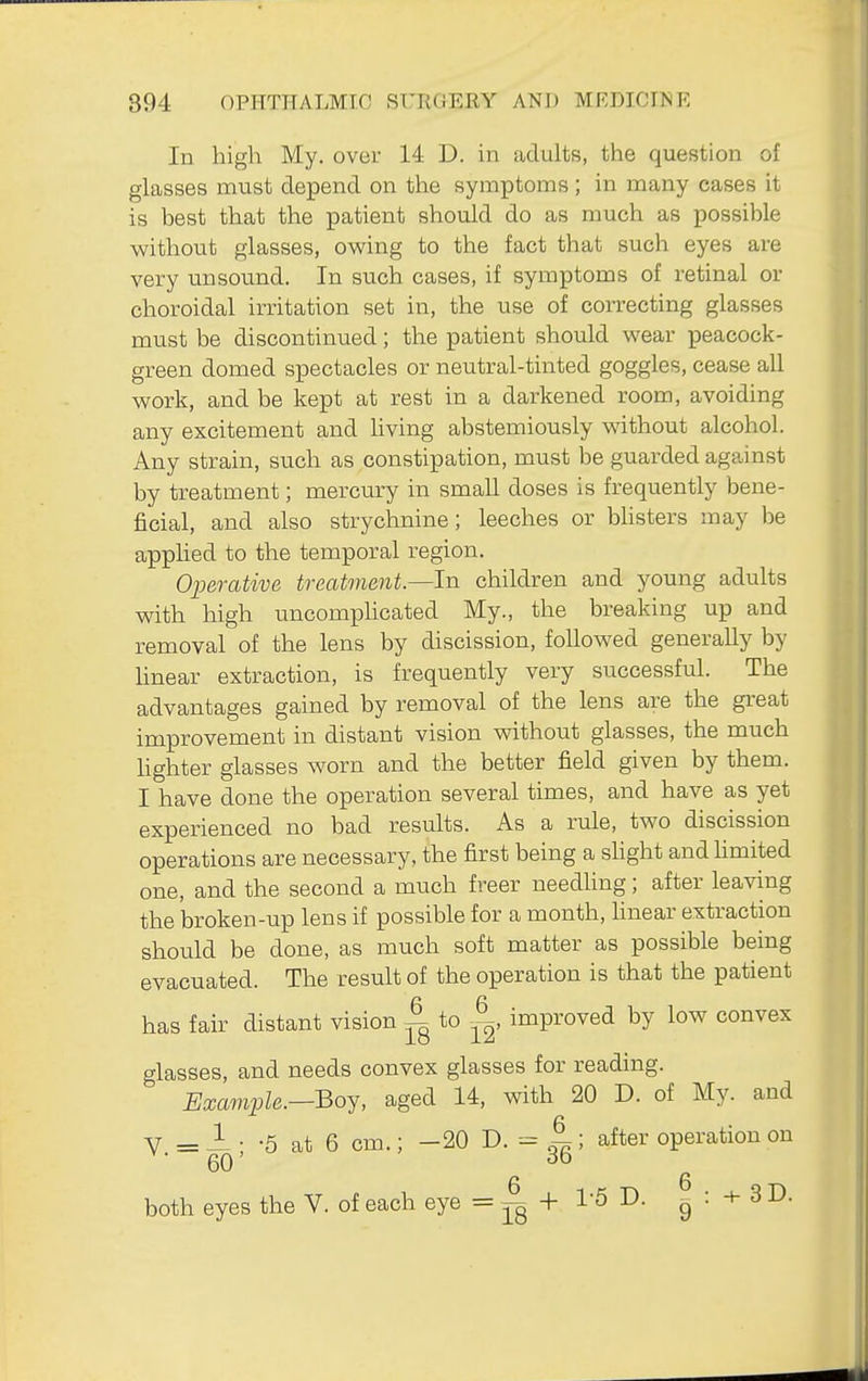 In high My. over 14 D. in adults, the question of glasses must depend on the symptoms; in many cases it is best that the patient should do as much as possible without glasses, owing to the fact that such eyes are very unsound. In such cases, if symptoms of retinal or choroidal irritation set in, the use of correcting glasses must be discontinued; the patient should wear peacock- green domed spectacles or neutral-tinted goggles, cease all work, and be kept at rest in a darkened room, avoiding any excitement and Uving abstemiously without alcohol. Any strain, such as constipation, must be guarded against by treatment; mercury in small doses is frequently bene- ficial, and also strychnine; leeches or bhsters may be applied to the temporal region. Operative treatment.—In children and young adults with high uncompUcated My., the breaking up and removal of the lens by discission, followed generally by linear extraction, is frequently very successful. The advantages gained by removal of the lens are the great improvement in distant vision without glasses, the much hghter glasses worn and the better field given by them. I have done the operation several times, and have as yet experienced no bad results. As a rule, two discission operations are necessary, the first being a shght and limited one, and the second a much freer needhng; after leaving the broken-up lens if possible for a month, hnear extraction should be done, as much soft matter as possible being evacuated. The result of the operation is that the patient has fair distant vision ^ to ^, improved by low convex glasses, and needs convex glasses for reading. Example.—Boy, aged 14, with 20 D. of My. and V = ^ • -5 at 6 cm.; -20 D. = ; after operation on 60' 6 6 both eyes the V. of each eye = jg + I'S D. g ^ 3 D.