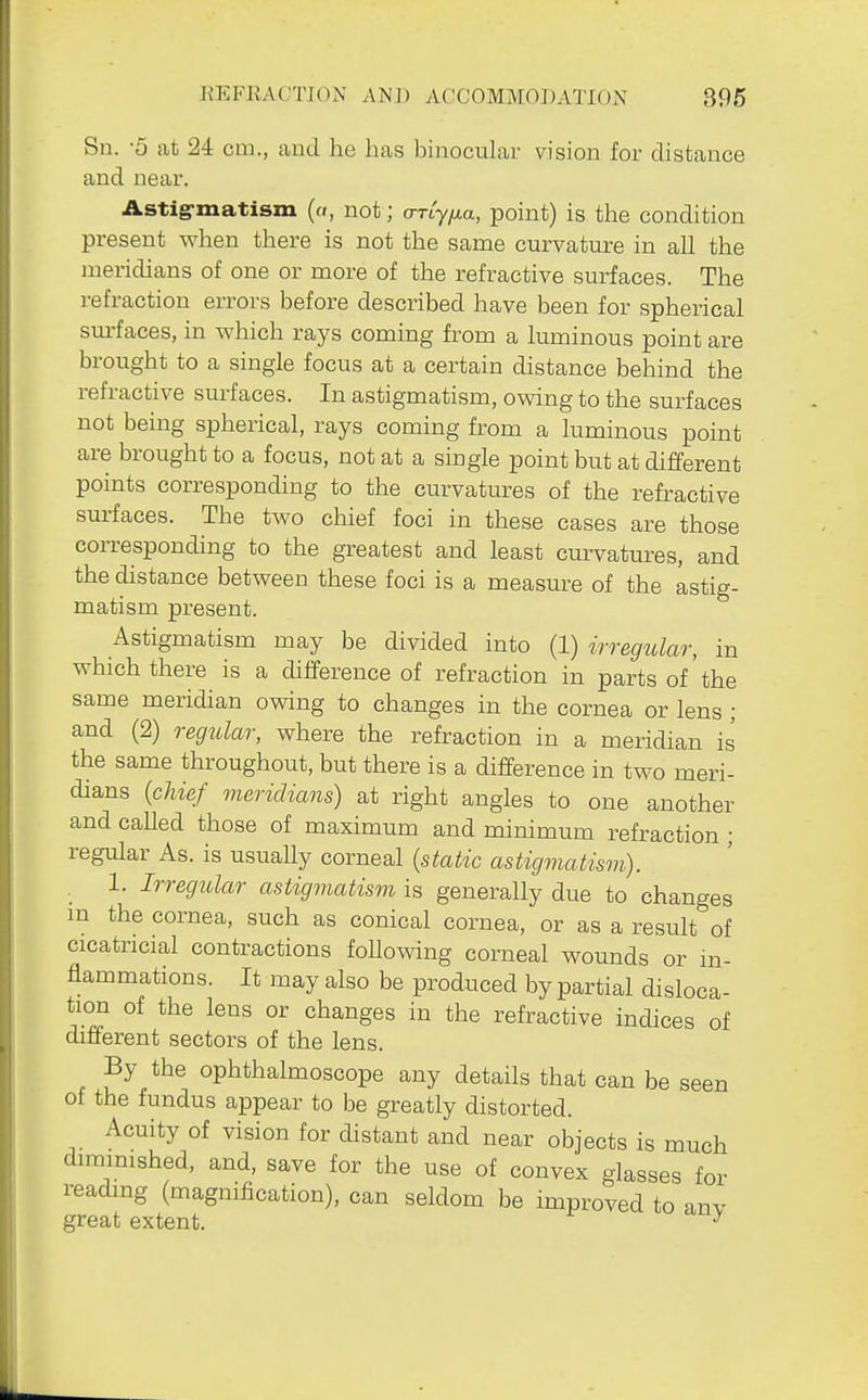 Sn. -5 at 24 cm., and he has binocular vision for distance and near. Astig-matism («, not; o-rty/^a, point) is the condition present when there is not the same curvature in all the meridians of one or more of the refractive surfaces. The refraction errors before described have been for spherical sm-faces, in which rays coming from a luminous point are brought to a single focus at a certain distance behind the refractive surfaces. In astigmatism, owing to the surfaces not being spherical, rays coming from a luminous point are brought to a focus, not at a single point but at different points corresponding to the curvatures of the refractive surfaces. The two chief foci in these cases are those corresponding to the greatest and least curvatures, and the distance between these foci is a measm^e of the astig- matism present. Astigmatism may be divided into (1) irregular, in which there is a difference of refraction in parts of'the same meridian owing to changes in the cornea or lens ; and (2) regitlar, where the refraction in a meridian is the same throughout, but there is a difference in two meri- dians {chief meridians) at right angles to one another and called those of maximum and minimum refraction ; regular As. is usually corneal {static astigmatism). 1. Irregular astigmatism is generally due to changes m the cornea, such as conical cornea, or as a result of cicatricial contractions foUowing corneal wounds or in- flammations. It may also be produced by partial disloca- tion of the lens or changes in the refractive indices of different sectors of the lens. By the ophthalmoscope any details that can be seen of the fundus appear to be greatly distorted. Acuity of vision for distant and near objects is much diminished, and, save for the use of convex glasses for reading (magnification), can seldom be improved to anv great extent.