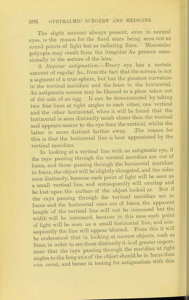 The slight amount always present, even in normal eyes, is the reason for the fixed stars being seen not as round points of light but as radiating lines. Monocular polyopia may result from the irregular As. present occa- sionally in the sectors of the lens. 2. Begular astigmatism.■^'^verj eye has a certain amount of regular As., from the fact that the cornea is not a segment of a true sphere, but has the greatest curvature in the vertical meridian and the least in the horizontal. An astigmatic cornea may be likened to a piece taken out of the side of an egg. It can be demonstrated by taking two fine lines at right angles to each other, one vertical and the other horizontal, when it will be found that the horizontal is seen distinctly much closer than the vertical and appears nearer to the eye than the vertical, whilst the latter is more distinct farther away. The reason for this is that the horizontal hne is best appreciated by the vertical meridian. In looking at a vertical line with an astigmatic eye, if the rays passing through the vertical meridian are out of focus, and those passing through the horizontal meridian in focus, the object will be slightly elongated, and the sides seen distinctly, because each point of Hght will be seen as a small vertical line, and consequently will overlap and be lost upon the surface of the object looked at. But if the rays passing through the vertical meridian are m focus and the horizontal ones out of focus, the apparent length of the vertical line will not be increased but the width will be increased, because in this case each point of light will be seen as a small horizontal line, and con- sequently the line will appear blurred. Prom this it will be understood that in looking at narrow objects, such as lines, in order to see them distinctly it is of greater import- ance that the rays passing through the meridian at right angles to the long axis of the object should be in focus than vice versd, and hence in testing for astigmatism with thm