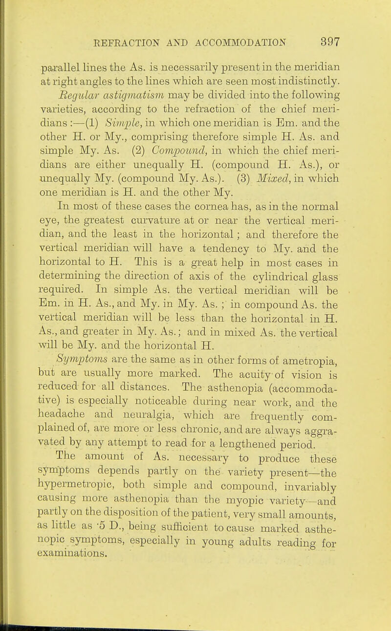 pa^rallel lines the As. is necessarily present in the meridian at right angles to the lines which are seen most indistinctly. Begular astigmatism maybe divided into the following varieties, according to the refraction of the chief meri- dians :—(1) Simple, in which one meridian is Em. and the other H. or My., comprising therefore simple H. As. and simple My. As. (2) Com-poitnd, in which the chief meri- dians are either unequally H. (compound H. As.), or unequally My. (compound My. As.). (3) Mixed, in which one meridian is H. and the other My. In most of these cases the cornea has, as in the normal eye, the greatest curvature at or near the vertical meri- dian, and the least in the horizontal; and therefore the vertical meridian will have a tendency to My. and the horizontal to H. This is a great help in most cases in determining the direction of axis of the cylindrical glass required. In simple As. the vertical meridian will be Em. in H. As., and My. in My. As. in compound As. the vertical meridian will be less than the horizontal in H. As., and greater in My. As.; and in mixed As. the vertical will be My. and the horizontal H. S^jmptoms are the same as in other forms of ametropia, but are usually more marked. The acuity of vision is reduced for all distances. The asthenopia (accommoda- tive) is especially noticeable during near work, and the headache and neuralgia, which are frequently com- plained of, are more or less chronic, and are always aggra- vated by any attempt to read for a lengthened period. The amount of As. necessary to produce these symptoms depends partly on the variety present—the hypermetropic, both simple and compound, invariably causing more asthenopia than the myopic variety—and partly on the disposition of the patient, very small amounts, as little as -5 D., being sufficient to cause marked asthe- nopic symptoms, especially in young adults reading for examinations.