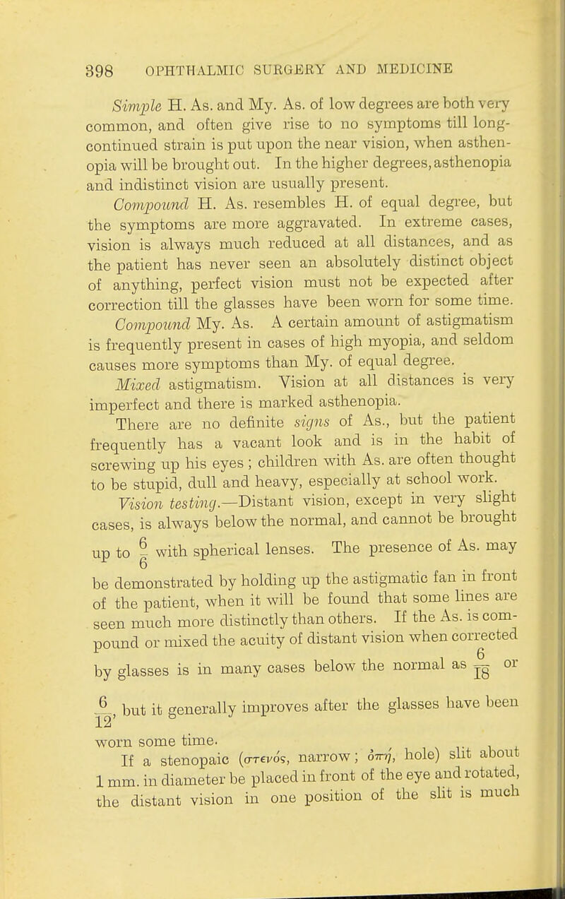 SimiiU H. As. and My. As. of low degrees are both very common, and often give rise to no symptoms till long- continvied strain is put upon the near vision, vs'hen asthen- opia will be brought out. In the higher degrees, asthenopia and indistinct vision are usually present. Covipound H. As. resembles H. of equal degree, but the symptoms are more aggravated. In extreme cases, vision is always mvich reduced at all distances, and as the patient has never seen an absolutely distinct object of anything, perfect vision must not be expected after correction till the glasses have been worn for some time. Compound My. As. A certain amount of astigmatism is frequently present in cases of high myopia, and seldom causes more symptoms than My. of equal degree. Mixed astigmatism. Vision at all distances is very imperfect and there is marked asthenopia. There are no definite signs of As., but the patient frequently has a vacant look and is in the habit of screwing up his eyes ; children with As. are often thought to be stupid, dull and heavy, especially at school work. Vision tes^wif/.—Distant vision, except in very slight cases, is always below the normal, and cannot be brought up to - with spherical lenses. The presence of As. may 6 be demonstrated by holding up the astigmatic fan m front of the patient, when it will be found that some lines are seen much more distinctly than others. If the As. is com- pound or mixed the acuity of distant vision when corrected by glasses is in many cases below the normal as or but it generally improves after the glasses have been 12 worn some time. If a stenopaic (o-revd?, narrow; 6irn, hole) slit about 1 mm. in diameter be placed in front of the eye and rotated, the distant vision in one position of the slit is much