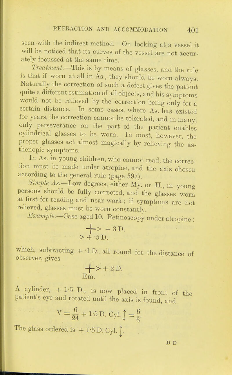 seen with the indirect method. On looking cat a vessel it will be noticed thcat its curves of the vessel are not accur- ately focussed at the same time. Treatmefit.—This is by means of glasses, and the rule is that if worn at all in As., they should be worn always. Naturally the correction of such a defect gives the patient quite a different estimation of all objects, and his symptoms would not be relieved by the correction being only for a certain distance. In some cases, where As. has existed for years, the correction cannot be tolerated, and in many, only perseverance on the part of the patient enables cyhndrical glasses to be worn. In most, however, the proper glasses act almost magically by reheving the as- thenopic symptoms. In As. in young children, who cannot read, the correc- tion must be made under atropine, and the axis chosen according to the general rule (page 397). Simple ^s.—Low degrees, either My. or H., in young persons should be fully corrected, and the glasses worn at first for reading and near work; if symptoms are not reheved, glasses must be worn constantly. Example.—G^se aged 10. Eetinoscopy under atropine • ■\-> + 3D. > + -5 0. which, subtracting + -1D. all round for the distance of observer, gives -f->+ 2D. Em. A cylinder, + 1-5 D., is now placed in front of the patient's eye and rotated until the axis is found, and V = | + 1.5D.Cyl.I = 6 The glass ordered is + 1-5 D. Cyl. |. 6 D D