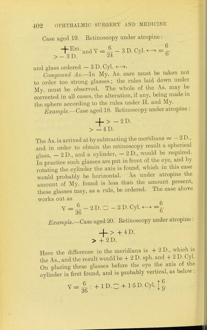 Case aged 19. Eetinoscopy under atropine: +Em. ^,,^y = 6 _ 3 D. Cyl. ^ =1 > - 3 D. 24 b and glass ordered — 3D. Cyl. <—>. ComiMund As.—lry My. As. care must be taken not to order too strong glasses; the rules laid down under My. must be observed. The whole of the As. may be corrected in all cases, the alteration, if any, being made m the sphere according to the rules under H. and My. Example.—C^^Q aged 18. Eetinoscopy under atropine : -f-> -2D. > -4D. The As. is arrived at by subtracting the meridians = - 2 D., and in order to obtain the retinoscopy result a spherical glass, - 2D., and a cylinder, - 2D., would be required. In practice such glasses are put in front of the eye, and by rotating the cyhnder the axis is found, which in this case would probably be horizontal. As under atropine the amount of My. found is less than the amount present, these glasses may, as a rule, be ordered. The case above works out as V = ^-2D.O-2D.Cyl.^=g. Example.—G^^B aged 20. Eetinoscopy under atropine : -(->+4D. > +2D. Here the difference in the meridians is + 2 D., which is the As., and the result would be + 2 D. sph. and + 2 D. Cyl. On placing these glasses before the eye the axis of the cyUnder is first found, and is probably vertical, as below: Y= 4 : +lD.C + l-5D.Cyl.I^. 3d