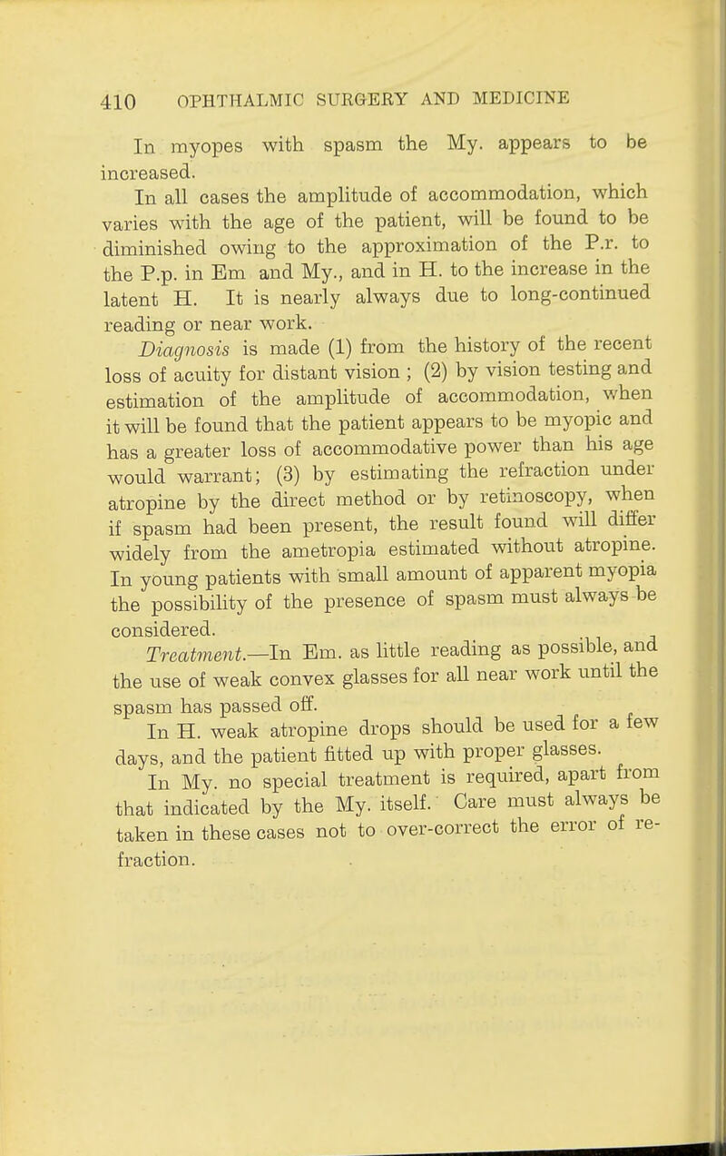 In myopes with spasm the My. appears to be increased. In all cases the amplitude of accommodation, which varies with the age of the patient, will be found to be diminished owing to the approximation of the P.r. to the P.p. in Em and My., and in H. to the increase in the latent H. It is nearly always due to long-continued reading or near work. Diagnosis is made (1) from the history of the recent loss of acuity for distant vision ; (2) by vision testing and estimation of the amplitude of accommodation, when it will be found that the patient appears to be myopic and has a greater loss of accommodative power than his age would warrant; (3) by estimating the refraction under atropine by the direct method or by retinoscopy, when if spasm had been present, the result found will differ widely from the ametropia estimated without atropme. In young patients with small amount of apparent myopia the possibility of the presence of spasm must always be considered. Treatment.—In Em. as Httle reading as possible, and the use of weak convex glasses for all near work until the spasm has passed off. In H. weak atropine drops should be used for a few days, and the patient fitted up with proper glasses. In My. no special treatment is requu:ed, apart from that indicated by the My. itself.' Care must always be taken in these cases not to over-correct the error of re- fraction.