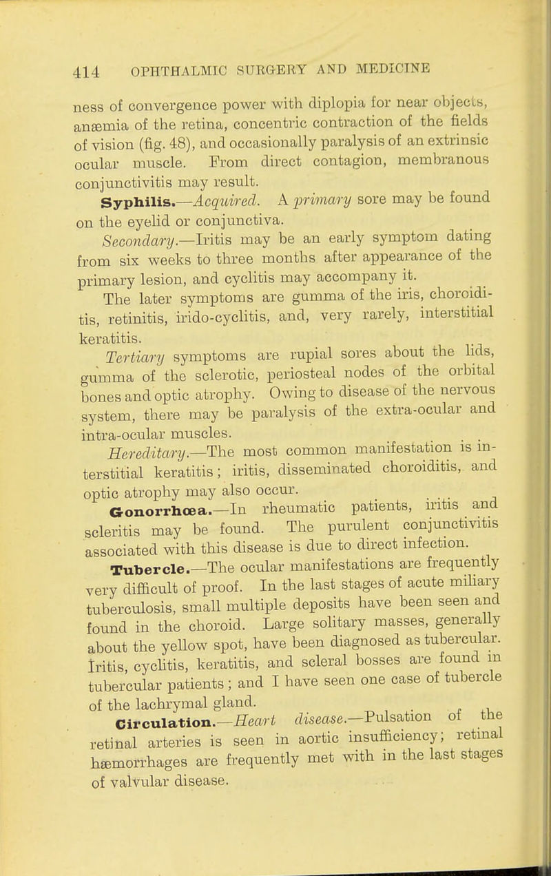 ness of convergence power with diplopia for near objecU, ansemia of the retina, concentric contraction of the fields of vision (fig. 48), and occasionally paralysis of an extrinsic ocular nuiscle. From direct contagion, membranous conjunctivitis may result. Sypliili&.—Acqtdred. A primary sore may be found on the eyelid or conjunctiva. Seconclarij.—lxiiAB may be an early symptom dating from six weeks to three months after appearance of the primary lesion, and cyclitis may accompany it. The later symptoms are gumma of the iris, choroidi- tis, retinitis, irido-cyclitis, and, very rarely, interstitial keratitis. Tertiary symptoms are rupial sores about the hds, gumma of the sclerotic, periosteal nodes of the orbital bones and optic atrophy. Owing to disease of the nervous system, there may be paralysis of the extra-ocular and intra-ocular muscles. _ Hereditary.—T\iQ most common manifestation is m- terstitial keratitis; iritis, disseminated choroiditis, and optic atrophy may also occur. Gonorrhoea.—In rheumatic patients, iritis and scleritis may be found. The purulent conjunctivitis associated with this disease is due to direct infection. Tubercle.—The ocular manifestations are frequently very difficult of proof. In the last stages of acute mihary tuberculosis, small multiple deposits have been seen and found in the choroid. Large sohtary masses, generally about the yellow spot, have been diagnosed as tubercular, iritis, cychtis, keratitis, and scleral bosses are found m tubercular patients; and I have seen one case of tubercle of the lachrymal gland. Circulation.—ileari r/isease.-Pulsation of the retinal arteries is seen in aortic insufficiency; retinal haemorrhages are frequently met with in the last stages of valvular disease.