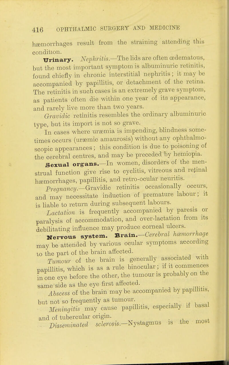 hsemorrhages result from the straining attending this condition. Urinary. Nephritis—Tlhe hds are often oedematous, but the most important symptom is albuminuric retinitis, found chiefly in chronic interstitial nephritis ; it may be accompanied by papiUitis, or detachment of the retina. The retinitis in such cases is an extremely grave symptom, as patients often die within one year of its a.ppearance, and rarely live more than two years. Gravidic retinitis resembles the ordinary albuminuric type, but its import is not so grave. In cases where uraemia is impending, blindness some- times occurs (ursemic amaurosis) without any ophthalmo- scopic appearances; this condition is due to poisoning of the cerebral centres, and may be preceded by hemiopia. Sexual org-ans.—In women, disorders of the men- strual function give rise to cychtis, vitreous and retinal haemorrhages, papillitis, and retro-ocular neuritis. Pre(/mwci/.—Gravidic retinitis occasionally occurs, and may necessitate induction of premature labour; it is liable to return during subsequent labours. Lactation is frequently accompanied by paresis or paralysis of accommodation, and over-lactation from its debihtating influence may produce corneal ulcers. Nervous system. Brain.—Cere&raZ hczmorrhage may be attended by various ocular symptoms according to the part of the brain affected. Tmnour of the brain is generally associated with papillitis, which is as a rule binocular; if it commences in one eye before the other, the tumour is probably on the same side as the eye first affected. _ Abscess of the brain maybe accompanied by papillitis, but not so frequently as tumour. Meningitis may cause papilhtis, especially li basal and of tubercular origin. _ . J^issemiitated scZerosw.-Nystagmus is the most
