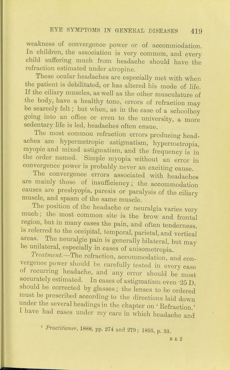 weakness of convergence power or of accommodation. In children, the association is very common, and every child suffering much from headache should have the refraction estimated under atropine. These ocular headaches are especially met with when the patient is debihtated, or has altered his mode of Hfe. If the ciliary muscles, as well as the other musculature of the body, have a healthy tone, errors of refraction may be scarcely felt; but when, as in the case of a schoolboy going into an office or even to the university, a more sedenta,ry hfe is led, headaches often ensue. The most common refraction errors producing head- aches are hypermetropic astigmatism, hypermetropia, myopic and mixed astigmatism, and the frequency is in the order named. Simple myopia without an error in convergence power is probably never an exciting cause. The convergence errors associated with headaches are mainly those of insufficiency; the accommodation causes are presbyopia, paresis or paralysis of the ciliary muscle, and spasm of the same muscle. The position of the headache or neuralgia varies very much; the most common site is the brow and frontal region, but in many cases the pain, and often tenderness is referred to the occipital, temporal, parietal, and vertical areas. The neuralgic pain is generally bilateral, but may be unilateral, especially in cases of anisometropia. TrecUme7it.~The refraction, accommodation, and con- vergence power should be carefully tested in every case of recm-nng headache, and any error should be most accurately estimated. In cases of astigmatism even -25 D should be corrected by glasses; the lenses to be ordered must be prescribed according to the directions laid down under the several headings in the chapter on 'Eefraction ' L have had cases under my care in which headache and ' Practitioner, 1888, pp. 274 and 279; 1895, p. 33. K E 2