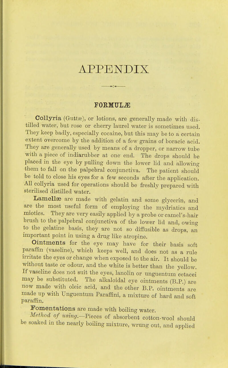 APPENDIX . *04 FORMULiE Collyria (Guttas), or lotions, are generally made with dis- tilled water, but rose or cherry laurel water is sometimes used. They keep badly, especially cocaine, but this may be to a certain extent overcome by the addition of a few gi-ains of boracic acid. They are generally used by means of a dropper, or narrow tube with a piece of indiarubber at one end. The drops should be placed in the eye by pulling down the lower hd and allowing them to fall on the palpebral conjunctiva. The patient should be told to close his eyes for a few seconds after the application. All collyria used for operations should be freshly prepared with sterilised distUled water. Lamellse are made with gelatin and some glycerin, and are the most useful form of employing the mydriatics and miotics. They are very easily applied by a probe or camel's-hair brush to the palpebral conjunctiva of the lower hd and, owing to the gelatine basis, they are not so diffusible as drops, an important point m using a drug Uke atropine. Ointments for the eye may have for their basis soft paraffin (vaseline), which keeps weU, and does not as a rule irritate the eyes or change when exposed to the air. It should be without taste or odour, and the white is better than the yellow. If vaseline does not suit the eyes, lanohn or imguentum cetacei may be substituted. The alkaloidal eye ointments (B.P.) are now made with oleic acid, and the other B.P. ointments are made up with Unguentum Paraffini, a mixture of hard and soft paraffin. Fomentations are made with boihng water. Method of usmg.—Vieces of absorbent cotton-wool should be soaked in the nearly boiling mixture, wrung out, and applied