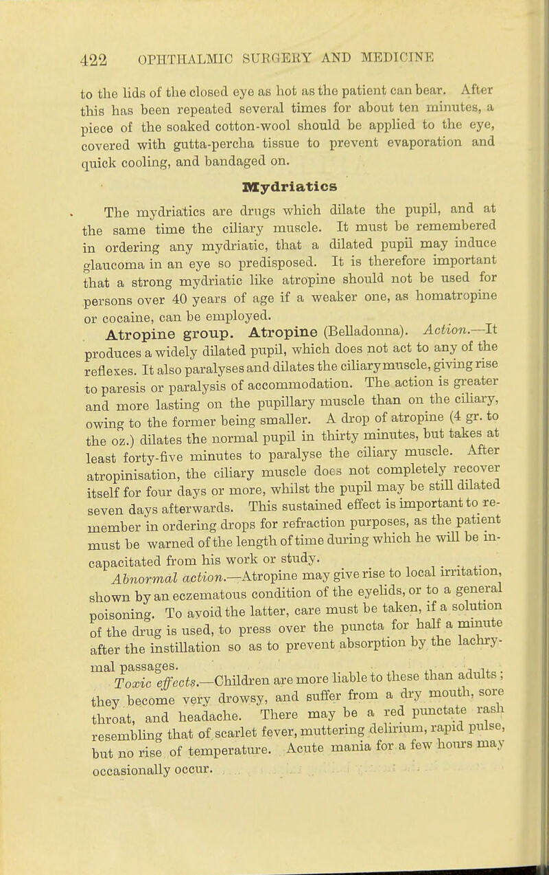 to the lids of the closed eye as hot as the patient can bear. After this has been repeated several times for about ten minutes, a piece of the soaked cotton-wool should be applied to the eye, covered with gutta-percha tissue to prevent evaporation and quick cooling, and bandaged on. mydriatics The mydriatics are drugs which dilate the pupU, and at the same time the ciliary muscle. It must be remembered in ordering any mydriatic, that a dilated pupil may induce glaucoma in an eye so predisposed. It is therefore important that a strong mydriatic like atropine should not be used for persons over 40 years of age if a weaker one, as homatropine or cocaine, can be employed. Atropine group. Atropine (Belladonna). Action—It produces a widely dilated pupH, which does not act to any of the reflexes. It also paralyses and dilates the cihary muscle, giving rise to paresis or paralysis of accommodation. The action is gx-eater and more lasting on the pupillary muscle than on the cihary, owing to the former being smaller. A drop of atropine (4 gr. to the oz.) dUates the normal pupH in thirty mmutes, but takes at least forty-five minutes to paralyse the cUiary muscle. After atropinisation, the cihary muscle does not completely recover itself for four days or more, whilst the pupU may be stiU dilated seven days afterwards. This sustained effect is important to re- member in ordering drops for refraction purposes, as the patient must be warned of the length of time dui-ing wliich he will be m- capacitated from his work or study. , . ■ ^• Abnormal aciiow.—Atropine may give rise to local irritation, shown byaneczematous condition of the eyehds,or to a general poisoning. To avoid the latter, care must be taken, if a solution of the drug is used, to press over the ptmcta for half a mmute after the instillation so as to prevent absorption by the lachi-y- mal passages. , ,i j i+ . Toxic e/ecis.—ChUdren are more liable to these than adiUts, they become very drowsy, and suffer from a dry mouth, soi;e throat, and headache. There may be a red pimctate rash resembUng that of scarlet fever, muttering delirmm, rapid pulse, but no rise of temperatiu-e. Acute mania for.a few hours may occasionally occur.