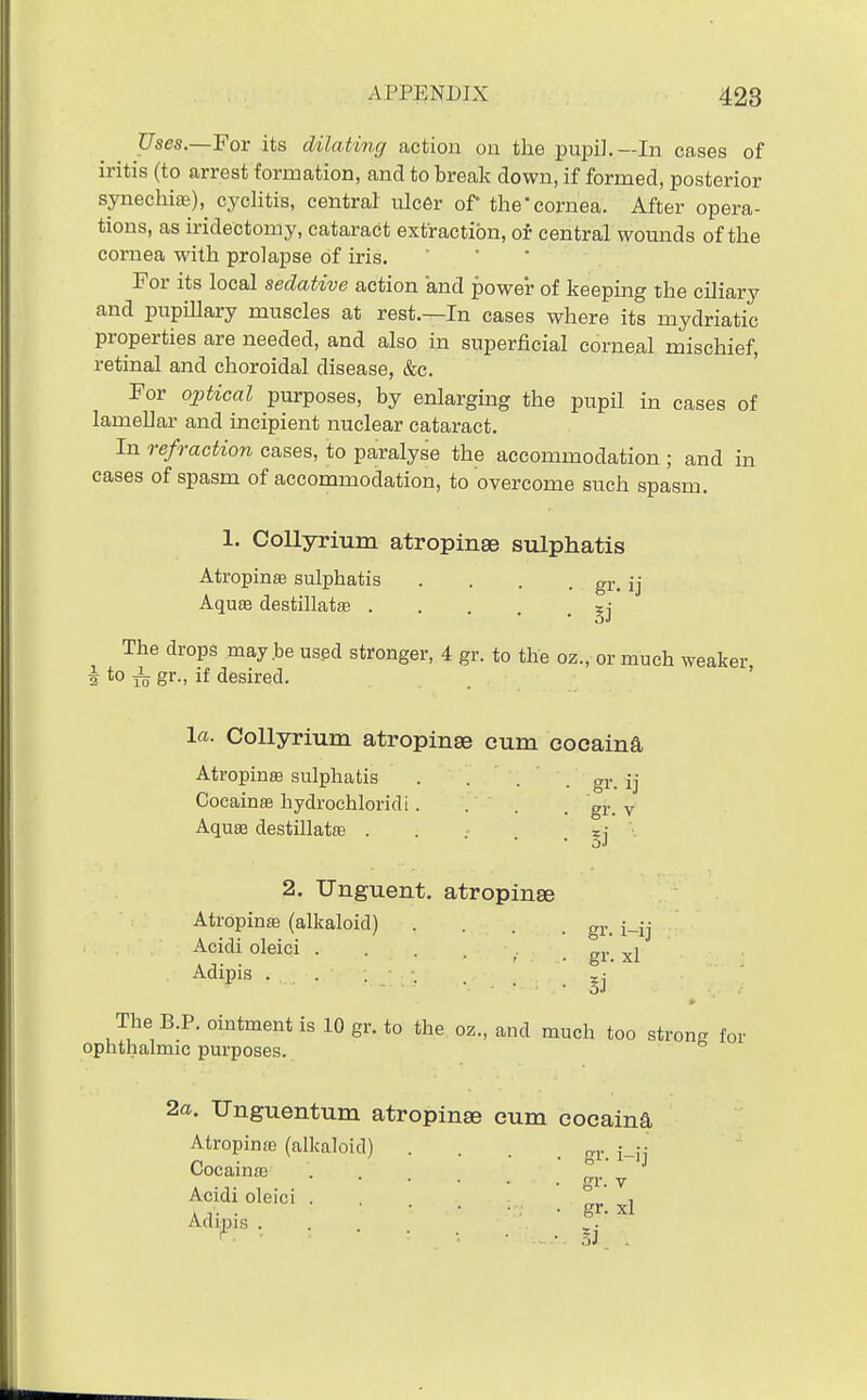 Uses.—Fov its dilating action on the pupil.—In cases of iritis (to arrest formation, and to break down, if formed, posterior synechia;), cycHtis, central nicer of the'cornea. After opera- tions, as iridectomy, cataract extraction, oi central wounds of the cornea with prolapse of iris. - . • For its local sedative action and power of keeping the ciliary and piipillary muscles at rest.—In cases where its mydriatic properties are needed, and also in superficial corneal mischief, retinal and choroidal disease, &c. For optical purposes, by enlarging the pupil in cases of lamellar and incipient nuclear cataract. In refraction cases, to paralyse the accommodation ; and in cases of spasm of accommodation, to overcome such spasm. 1. Collyrium atropinse sulphatis Atropinas sulphatis .... gr. ij AquEe destillatffi The drops may.be us.ed stronger, 4 gr. to the oz., or much weaker, 3 *o ^ gr-. if desired. la. Collyrium atropinse cum cocaina Atropinffi sulphatis . • . . gr. ij Cocainffi hydrochloridi.... gr. v Aquse destillatffi ..... zj • 2. Unguent, atropinse Atropinse (alkaloid) .... g^.^ Acidi oleici , gr xl Adipis The B.P. ointment is 10 gr. to the oz., and much too strong for ophthalmic purposes. 2a. Unguentum atropinse cum cocaina Atropinte (alkaloid) . . . g^, Cocainc-e gr  v i gr. xl Adipis . .