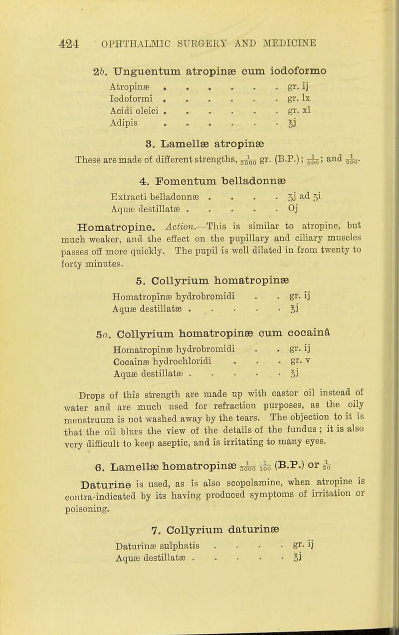 2b. Unguentum atropinse cum iodoformo Atropinffi gr. ij lodoformi gr. Ix 3. Lamellse atropinse These are made of different strengths, gr. (B.P.); and 5^5. 4. Fomentum belladonnse Extract! belladonnas . . . . 5] ad 5! Aquffi destillatee Oj Homatropine. Action.—This is similar to atropine, but much weaker, and the effect on the pupillary and ciliary muscles passes off more quickly. The pupil is well dilated in from twenty to forty minutes. 5. CoUyrium homatropinse Homatropinee hydrobromidi . . gr. ij Aquae destillatsB . . . . . §]' 5a. CoUyrium homatropinse cum cocaina Homatropinse hydrobromidi . . gr. ij Cocainas hydrochloridi . . • gr. v Aquae destillatee Drops of this strength are made up with castor oil instead of water and are much used for refraction purposes, as the oily menstruum is not washed away by the tears. The objection to it is that the oil blurs the view of the details of the fundus ; it is also very difficult to keep aseptic, and is irritating to many eyes. 6. Lamellae homatropinse ^ jho (B.P.) or ^ Daturine is used, as is also scopolamine, when atropine is contra-indicated by its having produced symptoms of irritation or poisoning. Acidi oleici Adipis gr. xl 5i 7. CoUyrium daturinse Daturinse sulphatis Aquffi destillatee .... gr-1]