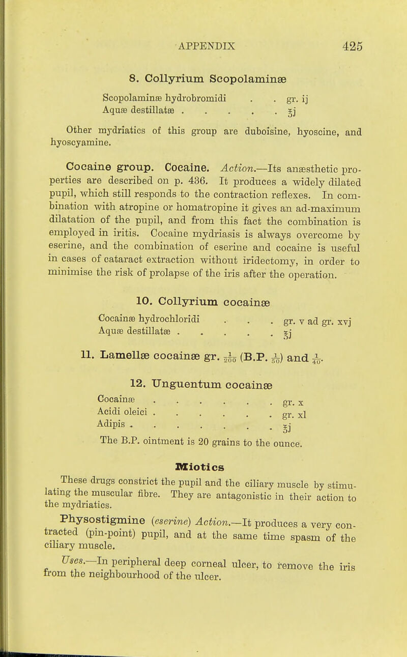 8. CoUyrium ScopolaminsB Scopolaminaa hydrobromidi . . gr, ij Aquffl destillatsB Other mydriatics of this group are duboisine, hyoscine, and hyoscyamine. Cocaine group. Cocaine. Action—Its anEesthetie pro- perties are described on p. 436, It produces a widely dilated pupil, which still responds to the contraction reflexes. In com- bination with atropine or homatropine it gives an ad-maximum dilatation of the pupil, and from this fact the combination is employed in iritis. Cocaine mydriasis is always overcome by eserine, and the combination of eserine and cocaine is useful in cases of cataract extraction without iridectomy, in order to minimise the risk of prolapse of the iris after the operation. 10. CoUyrium cocainse Cocainse hydrochloridi . . . gr. v ad gr. xvj Aquffi destillatse ^^j 11. Lamellae cocainse gr. (B.P. i) and ^ 12. Unguentum cocainse Cocainffi gr. x Acidi oleici ... or v^ • • . . gr. XI ^•iipis §j The B.P. ointment is 20 grains to the ounce. Bliotics These drugs constrict the pupil and the ciliary muscle by stimu- latmg the muscular fibre. They are antagonistic in their action to the mydriatics. Physostigmine (eserme) Action.—It produces a very con- tracted (pin-point) pupil, and at the same time spasm of the ciliary muscle. Uses.—In peripheral deep corneal ulcer, to remove the iris Irom the neighbourhood of the ulcer.