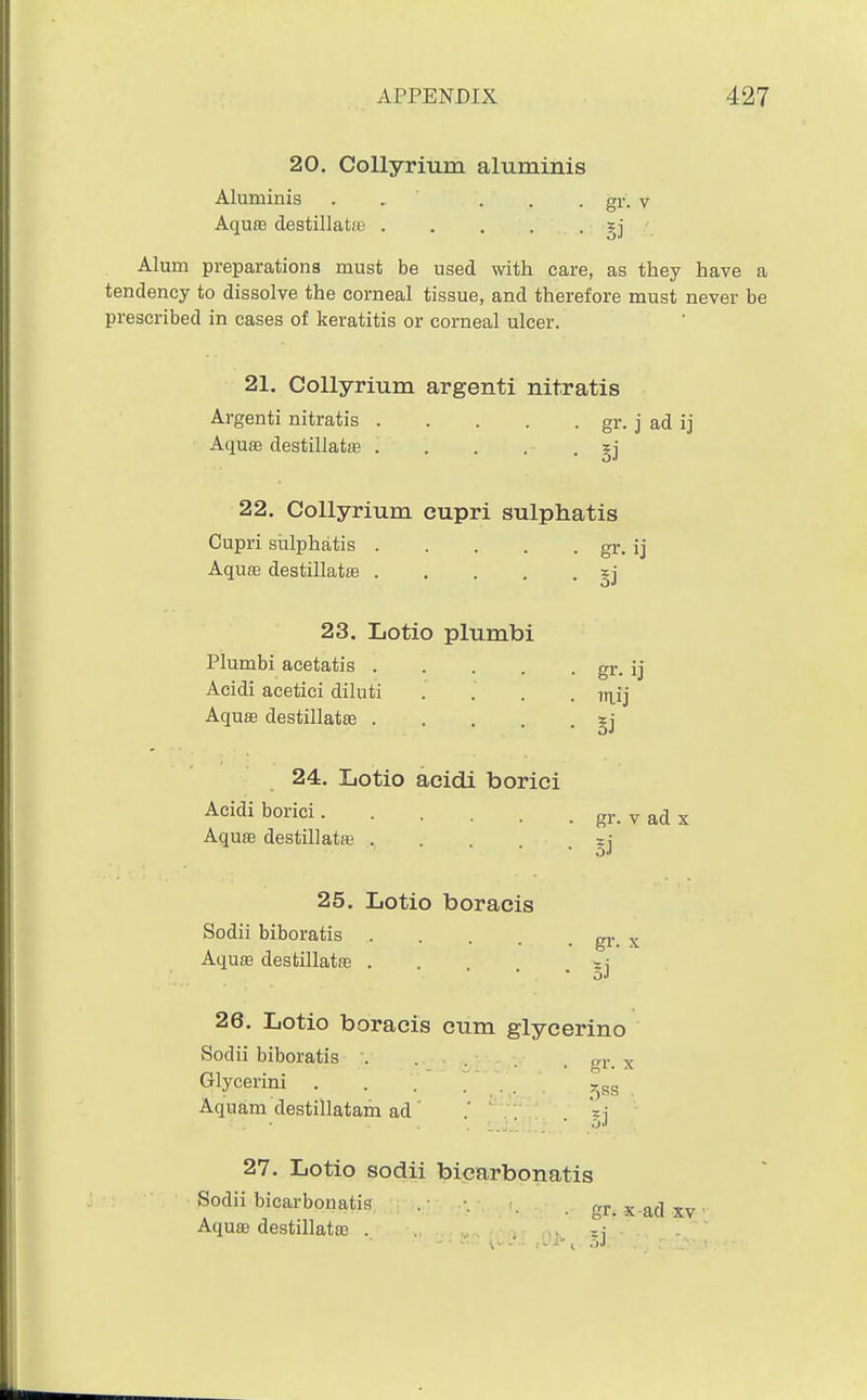 20. CoUyrium aluminis Aluminis . . . . . gr. v Aquffi destillatii; . . . . . gj \ Alum preparations must be used with care, as they have a tendency to dissolve the corneal tissue, and therefore must never be prescribed in cases of keratitis or corneal ulcer. 21. CoUyrium argenti nitratis Argenti nitratis gr. j ad ij Aqu83 destillatfe gj 22. CoUyrium cupri sulphatis Cupri sulphatis gr. ij AquEB destillatfe gj 23. Lotio plumbi Plumbi acetatis gr. ij Acidi acetici dihiti .... iti_ij AquEB destillatte gj 24. Lotio acidi borici Acidi borici gr. v ad z Aquaj destillatfe =j 25. Lotio boracis Sodii biboratis .... Aquffi destillatae . gr. X 26. Lotio boracis cum glycerino Sodii biboratis . . . . 'rr. x Glycerini . . / , Aquam destillatam ad' * ' x\ 27. Lotio sodii bicarbonatis Sodii bicarbonatis . r. x ad xv Aquffi destillatffi . nv. =i 1...- J .-,,1