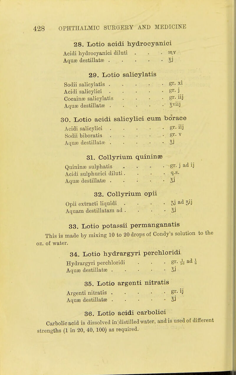 28. Lotio acidi hydrocyanici Acidi hydrocyanici diluti . . . mv AquBB destillata3 29. Lotio salicylatis Sodii salicylatis gi'- Acidi salicylici \. CocainsB salicylatis . . • • g^- i^J AqusB destillatEE S'^'3 30. Lotio acidi salicylici cum borace Acidi salicylici S^- Sodii biboratis S^-^ Aquaa destillatai 33 31. Collyrium quininae QuininiB sulphatis . . - • gi- j ad ij Acidi sulphurici diluti. . • • <l-^- Aquffi destillatffi §] 32. Collyrium opii Opii extract! liquidi . . • • 53 ^d 51] Aquam destillatam ad . . • • B3 33. Lotio potassii permanganatis This is made by mixing 10 to 20 drops of Condy's solution to the oz. of water. 34. Lotio hydrargyri perchloridi Hydrargyri perchloridi . • • gi'- ^ ad 1 Aquse destillatse 33 35. Lotio argenti nitratis Argenti nitratis gy* ^3 AquBB destillatse §3 36. Lotio acidi carbolici Carbolic acid is dissolved in ;disti]led water, and is used of different strengths (1 in 20, 40, 100) as required.