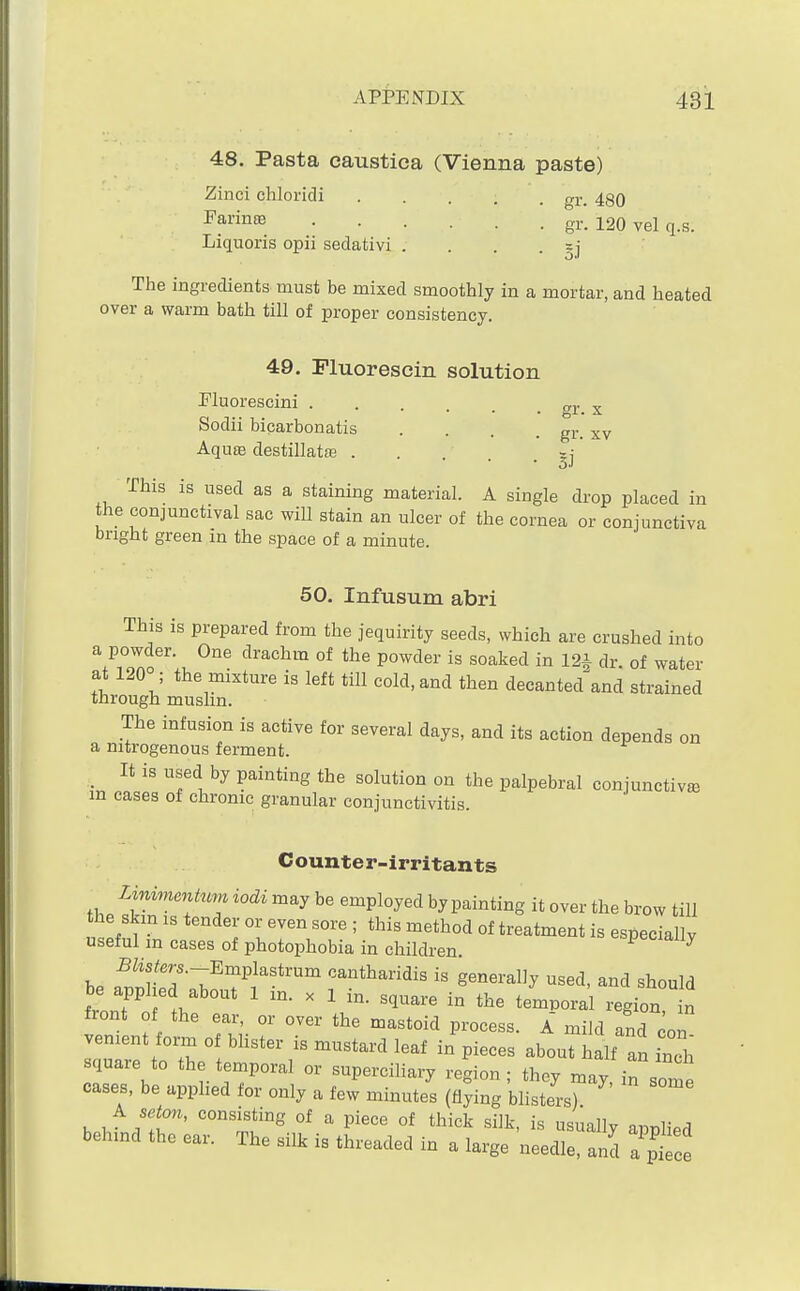 48. Pasta caustica (Vienna paste) Zinci chloridi gi._ 430 F3,vin!B .... . . gr. 120 vel q.s. Liquoris opii sedativi . . . . The ingredients must be mixed smoothly in a mortar, and heated over a warm bath till of proper consistency. 49, Fluorescin solution Pluorescini Sodii bicarbonatis gr. X gr. XV Aquas destillatte This is used as a staining material. A single drop placed in the conjunctival sac will stain an ulcer of the cornea or conjunctiva bright green in the space of a minute. 50. Infusum abri This is prepared from the jequirity seeds, which are crushed into 7Zfu °* P°^^^^^^' ^^^^'i dr. of water at 120 ; the mixture is left till cold, and then decanted^and strained through muslin. The infusion is active for several days, and its action depends on a nitrogenous ferment. _ It is used by painting the solution on the palpebral conjunctive in cases of chrome granular conjunctivitis. Counter-irritants Linimmhm iodi may be employed by painting it over the brow tiU the skm IS tender or even sore ; this method of treatment is especially useful in cases of photophobia in children. especially S&^m.-Emplastrum cantharidis is generally used, and should front of the ear, or over the mastoid process. A mild and con venient form of blister is mustard leaf in pieces about half an inTh square to the temporal or supercihary region; they may in som cases, be applied for only a few minutes (flying blisters) ^ setm, consisting of a piece of thick silk, is usually applied behind the ear. The silk is threaded in a large needle, and a'ptce