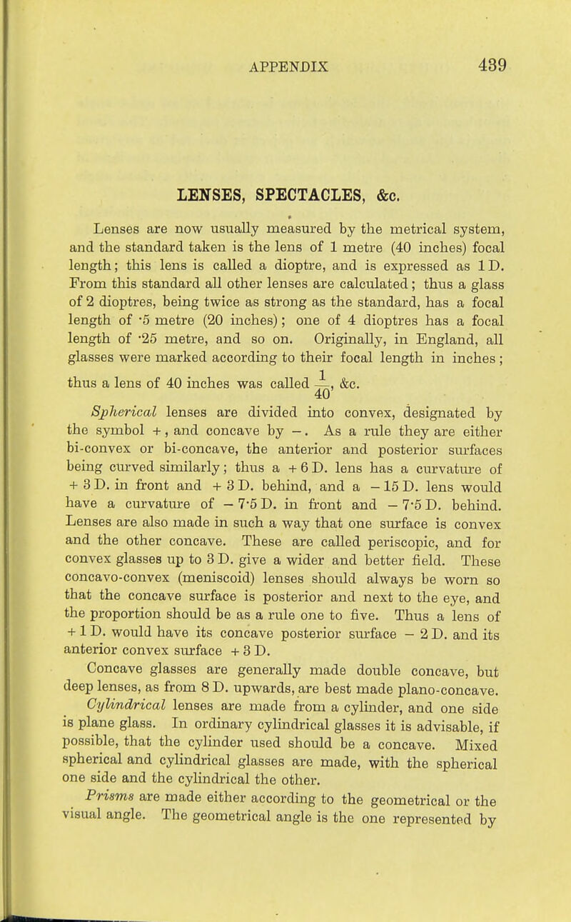 LENSES, SPECTACLES, &c. » Lenses are now usually measured by the metrical system, and the standard taken is the lens of 1 metre (40 inches) focal length; this lens is called a dioptre, and is expressed as ID. From this standard all other lenses are calculated; thus a glass of 2 dioptres, being twice as strong as the standard, has a focal length of '5 metre (20 inches); one of 4 dioptres has a focal length of '25 metre, and so on. Originally, in England, all glasses were marked according to their focal length in inches ; thus a lens of 40 inches was called ~, &c. 40 Spherical lenses are divided into convex, designated by the symbol +, and concave by -. As a rule they are either bi-convex or bi-concave, the anterior and posterior sm-faces being curved similarly; thus a + 6 D. lens has a curvatm-e of + 3 D. in front and + 3 D. behind, and a -15 D. lens would have a curvatm-e of - 7*5 D. in front and - 7-5 D. behind. Lenses are also made in such a way that one surface is convex and the other concave. These are called periscopic, and for convex glasses up to 3 D. give a wider and better field. These concavo-convex (meniscoid) lenses should always be worn so that the concave surface is posterior and next to the eye, and the proportion should be as a rule one to five. Thus a lens of +1 D. would have its concave posterior surface - 2D. and its anterior convex surface + 3 D. Concave glasses are generally made double concave, but deep lenses, as from 8 D. upwards, are best made plano-concave. Cylindrical lenses are made from a cylinder, and one side is plane glass. In ordinary cyluidrical glasses it is advisable, if possible, that the cylinder used should be a concave. Mixed spherical and cyUndrical glasses are made, with the spherical one side and the cylindrical the other. Prisms are made either according to the geometrical or the visual angle. The geometrical angle is the one represented by