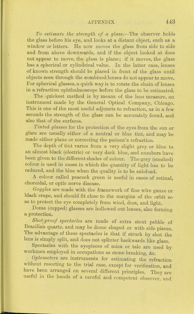 To estimate the strength of a glass.—The observer holds the glass before his eye, and looks at a distant object, such as a window or letters. He now moves the glass from side to side and from above downwards, and if the object looked at does not appear to move, the glass is plane; if it moves, the glass has a spherical or cylindrical value. In the latter case, lenses of known strength should be placed in front of the glass until objects seen through the combined lenses do not appear to move. For spherical glasses, a quick way is to rotate the chain of lenses in a refraction ophthalmoscope before the glass to be estimated. The ijuickest method is by means of the lens measure, an instrument made by the General Optical Company, Chicago. This is one of the most useful adjuncts to refraction, as in a few seconds the strength of the glass can be accurately found, and also that of the surfaces. Tinted glasses for the protection of the eyes from the sim or glare are usually either of a neutral or blue tint, and may be made either plane or correcting the patient's refraction. The depth of tint varies from a very slight grey or blue to an almost black (electric) or very dark blue, and nimibers have been given to the different shades of colour. The grey (smoked) colour is used in cases in which the quantity of light has to be reduced, and the blue when the quality is to be subdued. A colour called peacock green is useful in cases of retinal, choroidal, or optic nerve disease. Goggles are made with the framework of fine wire gauze or black crape, and should fit close to the margins of the orbit so as to protect the eye completely from wind, dust, and light. Dome (cupped) glasses are hollowed out lenses, also formuag a protection. Shot-proof spectacles are made of extra stout pebble of Brazilian quartz, and may be dome shaped or with side pieces. The advantage of these spectacles is that if struck by shot the lens is simply spHt, and does not sphnter backwards like glass. Spectacles with the eyepieces of mica or talc are used by workmen employed in occupations as stone-breaking, &c. Optometers are instruments for estimating the refraction without resorting to the trial case, except for verification, and have been arranged on several different principles. They are useful in the hands of a careful and competent observer, and