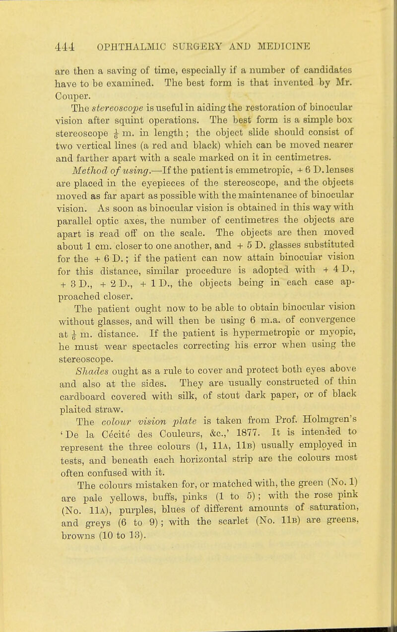 are then a saving of time, especially if a number of candidates have to be examined. The best form is that invented by Mr. Conper. The stereoscope is useful in aiding the restoration of binocular vision after squint operations. The best form is a simple box stereoscope ^ m. in length; the object slide should consist of two vertical lines (a red and black) which can be moved nearer and farther apart with a scale marked on it in centimetres. Method of usvng.—If the patient is emmetropic, + 6 D. lenses are placed in the eyepieces of the stereoscope, and the objects moved as far apart as possible with the maintenance of binocular vision. As soon as binocular vision is obtained in this way with parallel optic axes, the number of centimetres the objects are apart is read off on the scale. The objects are then moved alDOut 1 cm. closer to one another, and + 5 D. glasses substituted for the + 6 D.; if the patient can now attain binocular vision for this distance, similar procedure is adopted with + 4D., + 3 D., + 2 D., +1 D., the objects being in each case ap- proached closer. The patient ought now to be able to obtain binocular vision without glasses, and wiU then be using 6 m.a. of convergence at ^ m. distance. If the patient is hypermetropic or myopic, he must wear spectacles correcting his error when usmg the stereoscope. Shades ought as a rule to cover and protect both eyes above and also at the sides. They are usually constructed of thin cardboard covered with silk, of stout dark paper, or of black plaited straw. The colour vision plate is taken from Prof. Holmgren's 'De la Cecite des Couleurs, &c.,' 1877. It is intended to represent the three colours (1, 11a, 11b) usually employed in tests, and beneath each horizontal strip are the colours most often confused with it. The colours mistaken for, or matched with, the green (No. 1) are pale yellows, buffs, pinks (1 to 5); with the rose pink (No. 11a), purples, blues of different amounts of saturation, and greys (6 to 9); with the scarlet (No. 11b) are greens, browns (10 to 13).