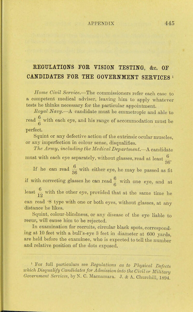 REGULATIONS FOR VISION TESTING, &c. OF CANDIDATES FOR THE GOVERNMENT SERVICES ^ Home Civil Service.—The commissioners refer each case to a competent medical adviser, leaving him to apply whatever tests he thinks necessary for the particular appointment. Eoyal Navy.—A candidate must be emmetropic and able to read - with each eye, and his range of accommodation must be perfect. Squint or any defective action of the extrinsic ocular muscles, or any imperfection in colour sense, disqiialifies. The Army, mcluding the Medical Department.—A candidate must with each eye separately, without glasses, read at least —. 36' If he can read — with either eye, he may be passed as fit if with correcting glasses he can read - with one eye, and at least with the other eye, provided that at the same time he can read 8 type with one or both eyes, without glasses, at any distance he Ukes. Squint, colour-blindness, or any disease of the eye liable to recur, will cause him to be rejected. In examination for recruits, circular black spots, correspond- ing at 10 feet with a bull's-eye 3 feet m diameter at 600 yards, are held before the examinee, who is expected to tell the number and relative position of the dots exposed. ' For full particulars see Regitlations as to Physical Defects which Disqualify Candidates for Admission into the Civil or Military Government Services, by N. C. Macnamara. J. & A. Churchill, 1894.