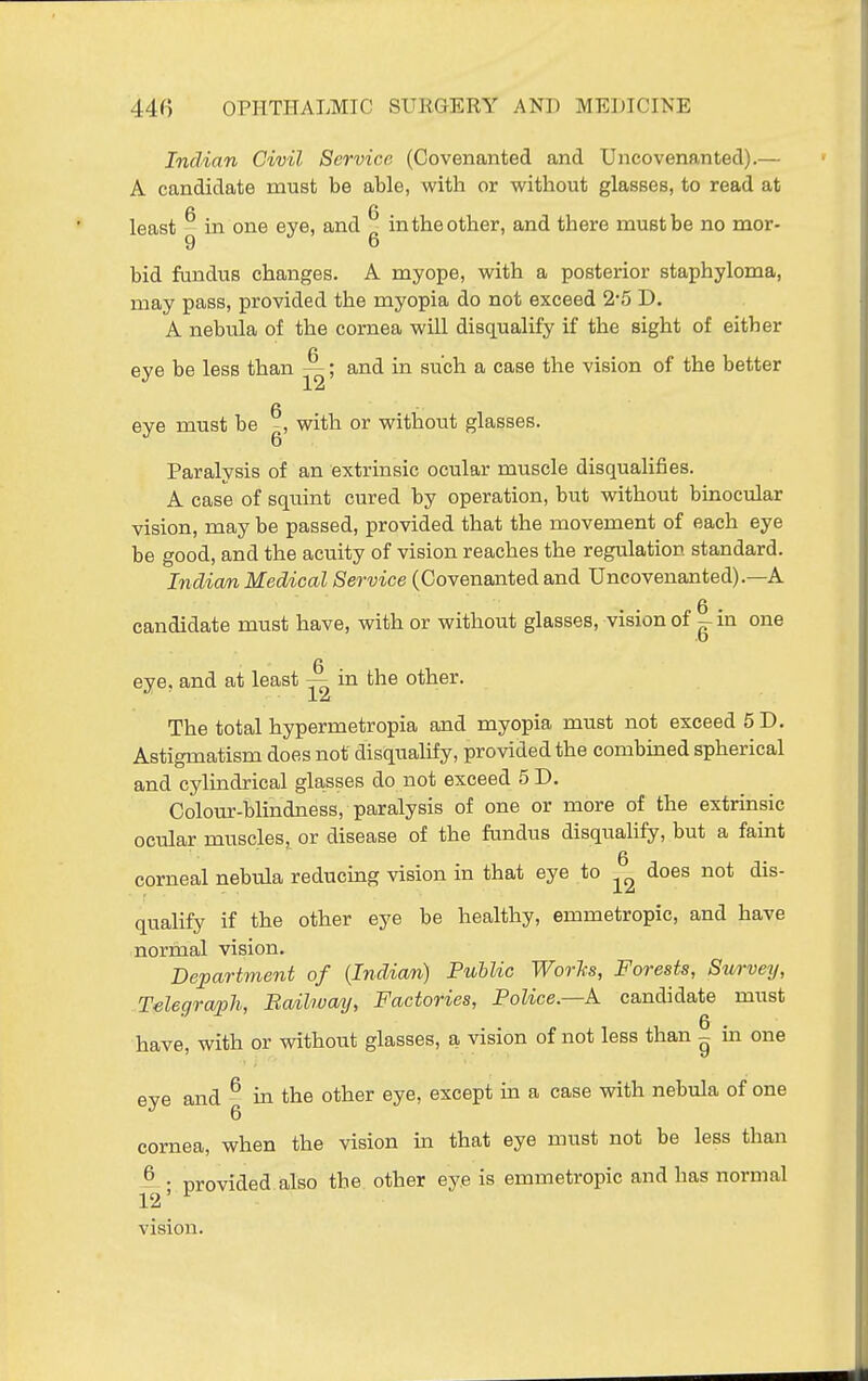 Indian Civil Service (Covenanted and Uncovenanted).— A candidate must be able, with or without glasses, to read at fi 6 least - in one eye, and in the other, and there must be no mor- 9 6 bid fundus changes. A myope, with a posterior staphyloma, may pass, provided the myopia do not exceed 2'5 D. A nebula of the cornea will disqualify if the sight of either n eye be less than —; and in such a case the vision of the better eye must be with or without glasses. Paralysis of an extrinsic ocular muscle disqualifies. A case of squint cured by operation, but without binocular vision, may be passed, provided that the movement of each eye be good, and the acuity of vision reaches the regulation standard. Indicm Medical Service (Covenanted and Uncovenanted).—A candidate must have, with or without glasses, vision of - in one eve. and at least — in the other. ''12 The total hypermetropia and myopia must not exceed 5 D. Astigmatism does not disqualify, provided the combined spherical and cylindrical glasses do not exceed 5 D. Colour-blindness, paralysis of one or more of the extrinsic ocular muscles, or disease of the fundus disqualify, but a faint corneal nebula reducing vision in that eye to iis- qualify if the other eye be healthy, emmetropic, and have normal vision. Department of (Indian) Public Worhs, Forests, Survey, Telegraph, Bailway, Factories, Police.—A candidate must have, with or without glasses, a vision of not less than - in one eye and ^ in the other eye, except in a case with nebula of one cornea, when the vision in that eye must not be less than provided also the other eye is emmetropic and has normal vision.