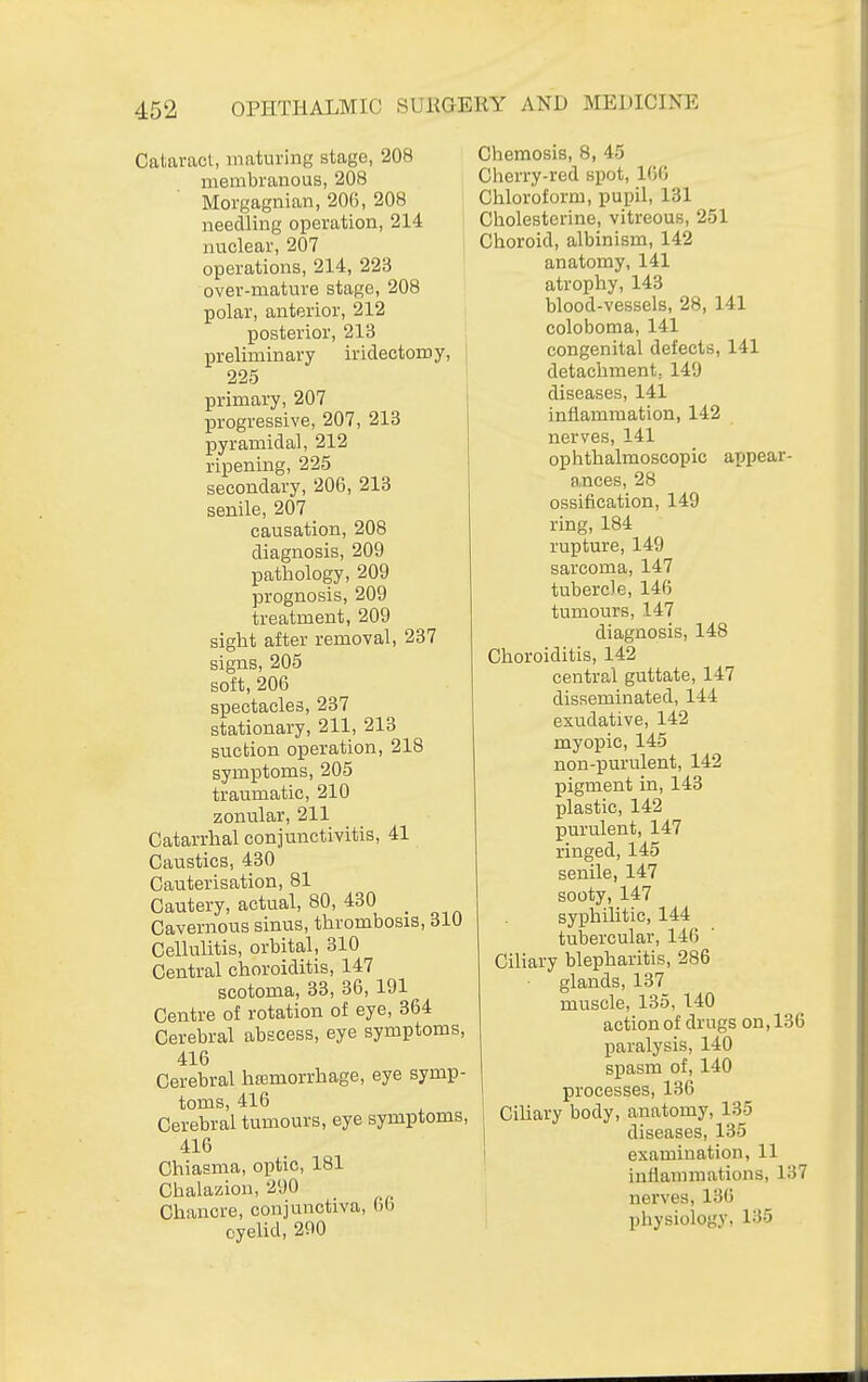 Cataract, maturing stage, 208 membranous, 208 Morgagnian, 200, 208 needling operation, 214 nuclear, 207 operations, 214, 223 over-mature stage, 208 polar, anterior, 212 posterior, 213 i preliminary iridectomy, 225 primary, 207 progressive, 207, 213 pyramidal, 212 ripening, 225 secondary, 206, 213 senile, 207 causation, 208 diagnosis, 209 pathology, 209 prognosis, 209 treatment, 209 sight after removal, 237 signs, 205 soft, 206 spectacles, 237 stationary, 211, 213 suction operation, 218 symptoms, 205 traumatic, 210 zonular, 211 Catarrhal conjunctivitis, 41 Caustics, 430 Cauterisation, 81 Cautery, actual, 80, 430 _ Cavernous sinus, thrombosis, 810 Cellulitis, orbital, 310 Central choroiditis, 147 scotoma, 33, 36, 191 Centre of rotation of eye, 364 Cerebral abscess, eye symptoms, 416 Cerebral htemorrhage, eye symp- toms, 416 Cerebral tumours, eye symptoms, 416 Chiasma, optic, 181 Chalazion, 290 Chancre, conjunctiva, 6() eyelid, 290 Chemosis, 8, 45 Cherry-red spot, 160 Chloroform, pupil, 131 Cholesterine, vitreous, 251 Choroid, albinism, 142 anatomy, 141 atrophy, 143 blood-vessels, 28, 141 coloboma, 141 congenital defects, 141 detachment, 149 diseases, 141 inflammation, 142 nerves, 141 ophthalmoscopic appear- ances, 28 ossification, 149 ring, 184 rupture, 149 sarcoma, 147 tubercle, 146 tumours, 147 diagnosis, 148 Choroiditis, 142 central guttate, 147 disseminated, 144 exudative, 142 myopic, 145 non-purulent, 142 pigment in, 143 plastic, 142 purulent, 147 ringed, 145 senile, 147 sooty, 147 syphihtic, 144 tubercular, 146 Ciliary blepharitis, 286 glands, 137 muscle, 135, 140 action of drugs on, 136 paralysis, 140 spasm of, 140 processes, 136 Ciliary body, anatomy, 135 diseases, 135 1 examination, 11 inflammations, 137 nerves, 136 physiology, 135