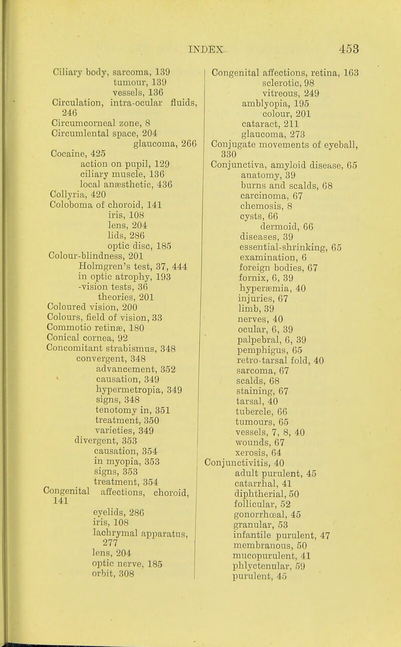 Ciliary body, sarcoma, 139 tumour, 13!) vessels, 13G Circulation, intra-ocular fluids, 246 Circumcorueal zone, 8 Circuuilental siDace, 204 glaucoma, 266 Cocaine, 425 action on pupil, 129 ciliary muscle, 136 local anaasthetic, 436 Collyria, 420 Coloboma of choroid, 141 iris, 108 lens, 204 lids, 286 optic disc, 185 Colour-blindness, 201 Holmgren's test, 37, 444 in optic atrophy, 193 -vision tests, 36 theories, 201 Coloured vision, 200 Colours, field of vision, 33 Commotio retinffi, 180 Conical cornea, 92 Concomitant strabismus, 348 convergent, 348 advancement, 352 causation, 349 hypermetropia, 349 signs, 348 tenotomy in, 351 treatment, 350 varieties, 349 divergent, 353 causation, 354 in myopia, 353 signs, 353 treatment, 354 Congenital affections, choroid, 141 eyelids, 286 iris, 108 lachrymal apparatus, 277 lens, 204 optic nerve, 185 orbit, 308 Congenital affections, retina, 1G3 sclerotic, 98 vitreous, 249 amblyopia, 195 colour, 201 cataract, 211 glaucoma, 273 Conjugate movements of eyeball, 330 Conjunctiva, amyloid disease, 65 anatomy, 39 burns and scalds, 68 carcinoma, 67 chemosis, 8 cysts, 66 dermoid, 66 diseases, 39 essential-shrinking, 65 examination, 6 foreign bodies, 67 fornix, 6, 39 hyperaBmia, 40 injuries, 67 limb, 39 nerves, 40 ocular, 6, 39 palpebral, 6, 39 pemphigus, 65 retro-tarsal fold, 40 sarcoma, 67 scalds, 68 staining, 67 tarsal, 40 tubercle, 66 tumours, 65 vessels, 7, 8, 40 wounds, 67 xerosis, 64 Conjunctivitis, 40 adult purulent, 45 catarrhal, 41 diphtherial, 50 follicular, 52 gonorrhoeal, 45 granular, 53 infantile purulent, 47 membranous, 50 mucopurulent, 41 phlyctenular, 59 purulent, 45