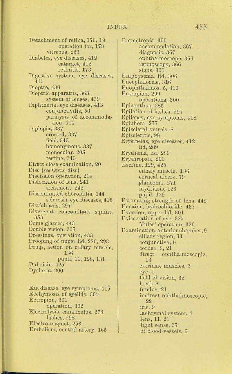 Detachment of retina, 17G, 19 operation for, 178 vitreous, 253 Diabetes, eye diseases, 412 cataract, 412 retinitis, 173 Digestive system, eye diseases, 415 Dioptre, 488 Dioptric apparatus, 363 system of lenses, 439 Diphtheria, eye diseases, 413 conjunctivitis, 50 paralysis of accommoda- tion, 414 Diplopia, 337 crossed, 337 field, 343 homonymous, 337 monocular, 205 testing, 340 Direct close examination, 20 Disc {see Optic disc) Discission operation, 214 Dislocation of lens, 241 treatment, 242 Disseminated choroiditis, 144 sclerosis, eye diseases, 416 Distichiasis, 297 Divergent concomitant squint, 353 Dome glasses, 443 Double vision, 337 Dressings, operation, 433 Drooping of upper lid, 286, 293 Drugs, action on ciliary muscle, 136 pupil, 11, 128, 131 Duboisin, 425 Dyslexia, 200 Ear disease, eye symptoms, 415 Ecchymosis of eyelids, 305 Ectropion, 301 operation, 302 Electrolysis, canaliculus, 278 lashes, 298 Electro-magnet, 253 Embolism, central artery, 1G5 Emmetropia, 366 accommodation, 367 diagnosis, 367 ophthalmoscope, 366 retinoscopy, 366 signs, 366 Emphysema, lid, 306 Encephalocele, 316 Enophthalmos, 5, 310 Entropion, 299 operations, 300 Epicanthus, 286 Epilation of lashes, 297 Epilepsy, eye symptoms, 418 Epiphora, 277 Episcleral vessels, 8 Episcleritis, 98 Erysipelas, eye diseases, 412 lid, 289 Erythema, Kd, 289 Erythropsia, 200 Eserine, 129, 425 ciliary muscle, 136 corneal ulcers, 79 glaucoma, 271 mydriasis, 123 pupil, 129 Estimating strength of lens, 442 Eucaine, hydrochloride, 437 Eversion, upper lid, 301 Evisceration of eye, 325 Mules' operation, 326 Examination, anterior chamber, 9 ciliary region, 11 conjunctiva, 6 cornea, 8, 21 direct ophthalmoscopic, 16 extrinsic muscles, 3 eye, 1 field of vision, 32 focal, 8 fundus, 21 indirect ophthalmoscopic, 22 iris, 9 lachrymal system, 4 lens, 11, 21 light sense, 37 of blood-vessels, 6