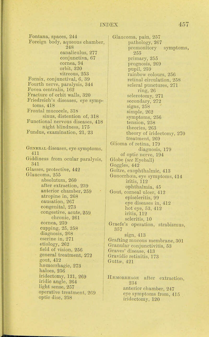 Fontana, spaces, 244 Foreign body, aqueous chamber, 248 canaliculus, 277 conjunctiva, 67 cornea, 94 orbit, 320 vitreous, 253 Fornix, conjunctival, G, 39 Fourth nerve, paralysis, 344 Fovea centralis, 162 Fracture of orbit walls, 320 Friedreich's diseases, eye symp- toms, 418 Frontal mucocele, 318 sinus, distention of, 318 Functional nervous diseases, 418 night blindness, 175 Fundus, examination, 21, 23 Geneeal diseases, eye symptoms, 411 Giddiness from ocular paralysis, 341 Glasses, protective, 442 Glaucoma, 255 absolutum, 260 after extraction, 239 anterior chamber, 259 atropine in, 268 causation, 267 congenital, 273 congestive, acute, 259 chronic, 261 cornea, 259 cupping, 25,258 diagnosis, 268 eserine in, 271 etiology, 262 field of vision, 256 general treatment, 272 gout, 412 hemorrhagic, 273 haloes, 256 iridectomy, 121, 269 iridic angle, 264 light sense, 257 operative treatment, 269 optic disc, 258 aucoraa, pain, 257 pathology, 267 premonitory symptoms, 255 primaiy, 255 prognosis, 269 pupil, 259 rainbow colours, 256 retinal circulation, 258 scleral punctures, 271 ring, 26 sclerotomy, 271 secondary, 272 signs, 258 simple, 262 symptoms, 256 tension, 258 theories, 263 theory of iridectomy, 270 treatment, 269 Glioma of retina, 179 diagnosis, 179 of optic nerve, 194 Globe {see Eyeball) Goggles, 442 Goitre, exophthalmic, 413 Gonorrhoea, eye symptoms, 414 iritis, 112 ophthalmia, 45 Gout, corneal ulcer, 412 episcleritis, 99 eye diseases in, 412 hot eye, 53, 412 iritis, 112 scleritis, 10 Graefe's operation, strabismus, 357 _ sign, 413 Grafting mucous membrane, 301 Granular conjunctivitis, 53 Graves' disease, 413 Gravidic retinitis, 173 Guttffi, 421 H;emoerhage after extraction, 234 anterior chamber, 247 eye symptoms from, 415 iridectomy, 120