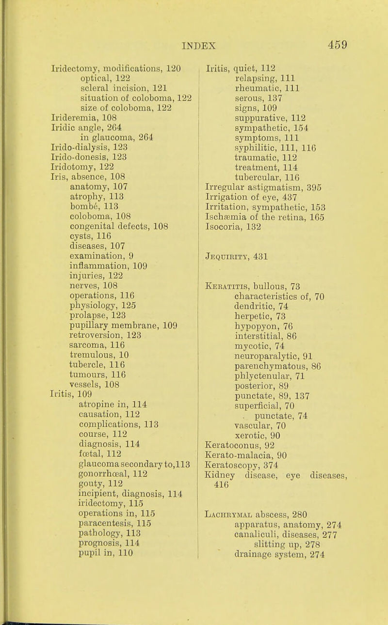 Iridectomy, modifications, 120 optical, 122 scleral incision, 121 situation of coloboma, 122 size of coloboma, 122 Irideremia, 108 Iridic angle, 264 in glaucoma, 264 Irido-dialysis, 123 Irido-donesis, 123 Iridotomy, 122 Iris, absence, 108 anatomy, 107 atrophy, 113 homU, 113 coloboma, 108 congenital defects, 108 cysts, 116 diseases, 107 examination, 9 inflammation, 109 injuries, 122 nerves, 108 operations, 116 physiology, 125 prolapse, 123 pupillary membrane, 109 retroversion, 123 sarcoma, 116 tremulous, 10 tubercle, 116 tumours, 116 vessels, 108 Iritis, 109 atropine in, 114 causation, 112 complications, 113 course, 112 diagnosis, 114 fcetal, 112 glaucoma secondary to,113 gonorrhoeal, 112 gouty, 112 incipient, diagnosis, 114 iridectomy, 115 operations in, 115 paracentesis, 115 pathology, 113 prognosis, 114 pupil in, 110 Iritis, quiet, 112 relapsing. 111 rheumatic, 111 serous, 137 signs, 109 suppurative, 112 sympathetic, 154 symptoms. 111 syphilitic. 111, 116 traumatic, 112 treatment, 114 tubercular, 116 Irregular astigmatism, 395 Irrigation of eye, 437 Irritation, sympathetic, 153 Ischasmia of the retina, 165 Isocoria, 132 Jequirity, 431 Keeatitis, bullous, 73 characteristics of, 70 dendritic, 74 herpetic, 73 hypopyon, 76 interstitial, 86 mycotic, 74 neuroparalytic, 91 parenchymatous, 86 phlyctenular, 71 posterior, 89 punctate, 89, 137 superficial, 70 punctate, 74 vascular, 70 xerotic, 90 Keratoconus, 92 Kerato-malacia, 90 Keratoscopy, 374 Kidney disease, eye diseases, 416 Lacheymal abscess, 280 apparatus, anatomy, 274 canaliculi, diseases, 277 slitting up, 278 drainage system, 274