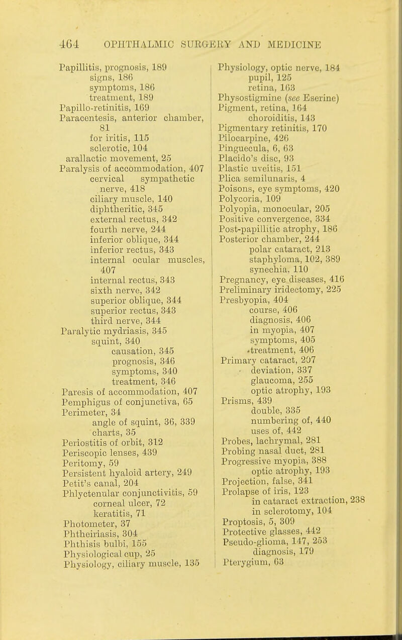 Papillitis, prognosis, 189 signs, 186 symptoms, 186 treatment, 189 Papillo-retinitis, 169 Paracentesis, anterior chamber, 81 for iritis, 115 sclerotic, 104 arallactic movement, 25 Paralysis of accommodation, 407 cervical sympathetic nerve, 418 ciliary muscle, 140 diphtheritic, 345 external rectus, 342 fourth nerve, 244 inferior oblique, 344 inferior rectus, 343 internal ocular muscles, 407 internal rectus, 343 sixth nerve, 342 superior oblique, 344 superior rectus, 343 third nerve, 344 Paralytic mydriasis, 345 squint, 340 causation, 345 prognosis, 346 symptoms, 340 treatment, 346 Paresis of accommodation, 407 Pemphigus of conjunctiva, 65 Perimeter, 34 angle of squint, 36, 339 charts, 35 Periostitis of orbit, 312 Periscopic lenses, 439 Peritomy, 59 Persistent hyaloid artery, 249 Petit's canal, 204 Phlyctenular conjunctivitis, 59 corneal ulcer, 72 keratitis, 71 Photometer, 37 Phtheiriasis, 304 Phthisis bulbi, 155 Physiological cup, 25 Physiology, ciliary muscle, 135 Physiology, optic nerve, 184 pupil, 125 retina, 163 Physostigmine (see Eserine) Pigment, retina, 164 choroiditis, 143 Pigmentary retinitis, 170 Pilocarpine, 426 Pinguecula, 6, 63 Placido's disc, 93 Plastic uveitis, 151 Plica semilunaris, 4 Poisons, eye symptoms, 420 Polycoria, 109 Polyopia, monocular, 205 Positive convergence, 334 Post-papillitic atrophy, 186 Posterior chamber, 244 polar cataract, 213 staphyloma, 102, 389 synechia. 110 Pregnancy, eye diseases, 416 Preliminary iridectomy, 225 Presbyopia, 404 course, 406 diagnosis, 406 in myopia, 407 symptoms, 405 'treatment, 406 Primary cataract, 207 ■ deviation, 337 glaucoma, 255 optic atrophy, 193 Prisms, 439 double, 335 numbering of, 440 uses of, 442 Probes, lachrymal, 281 Probing nasal duct, 281 Progressive myopia, 388 optic atrophy, 193 Projection, false, 341 Prolapse of iris, 123 in cataract extraction, 238 in sclerotomy, 104 Proptosis, 5, 309 Protective glasses, 442 Pseudo-glioma, 147, 253 diagnosis, 179 Pterygium, 63