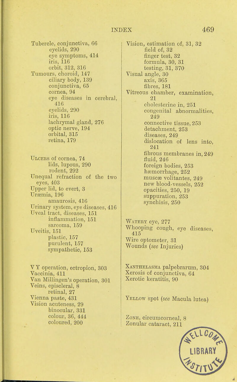 Tubercle, conjunctiva, 66 eyelids, 290 eye symptoms, 414 iris, 116 orbit, 312, 316 Tumours, choroid, 147 ciliary body, 139 conjunctiva, 65 cornea, 94 eye diseases in cerebral, 416 eyelids, 290 iris, 116 lachrymal gland, 276 optic nerve, 194 orbital, 315 retina, 179 Ulcees of cornea, 74 lids, lupous, 290 rodent, 292 Unequal refraction of the two eyes, 403 Upper lid, to evert, 3 Urtemia, 196 amaurosis, 416 Urinary system, eye diseases, 416 Uveal tract, diseases, 151 inflammation, 151 sarcoma, 159 Uveitis, 151 plastic, 157 purulent, 157 sympathetic, 153 V Y operation, ectropion, 303 Vaccinia, 411 Van Millingen's operation, 301 Veins, episcleral, 8 retinal, 27 Vienna paste, 431 Vision acuteness, 29 binocular, 331 colour, 36, 444 coloured, 200 Vision, estimation of, 31, 32 field of, 32 finger test, 32 formula, 30, 31 testing, 31, 370 Visual angle, 30 axis, 365 fibres, 181 Vitreous chamber, examination, 21 cholesterine in, 251 congenital abnormalities, 249 connective tissue, 253 detachment, 253 diseases, 249 dislocation of lens into, 241 fibrous membranes in, 249 fluid, 246 foreign bodies, 253 hemorrhage, 252 muscas volitantes, 249 new blood-vessels, 252 opacities, 250, 19 suppuration, 253 synchisis, 250 Watery eye, 277 Whooping cough, eye diseases, 415 Wire optometer, 31 Wounds (see Injuries) Xanthelasma palpebrarum, 304 Xerosis of conjunctiva, 64 Xerotic keratitis, 90 Yellow spot (see Macula lutea) Zone, circumcorneal, 8
