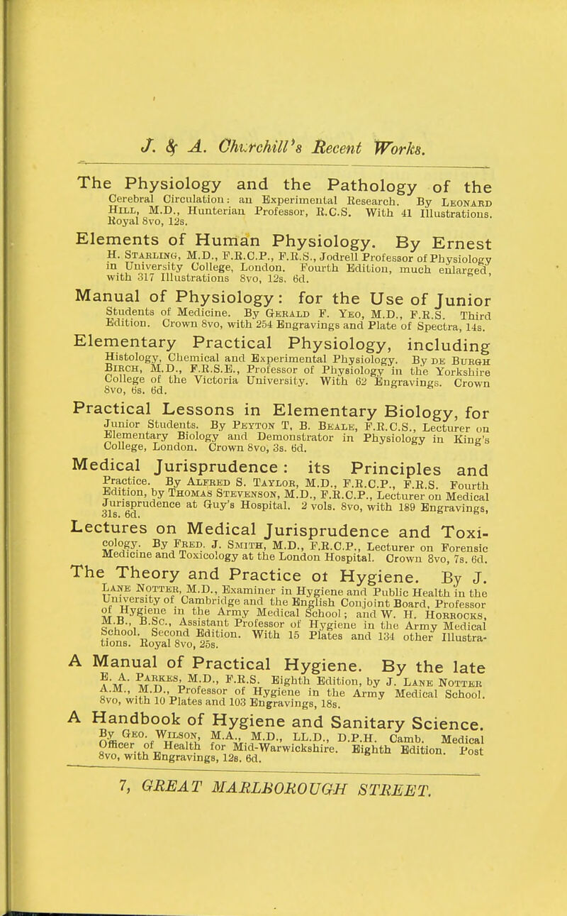 The Physiology and the Pathology of the Cerebral Circulation: au Bxperimeutal Kesearch. By Lkonaed HiiL, M.D., Huateriau Professor, K.C.S. With 41 lUustratious. Koj'al 8vo, 12s. Elements of Human Physiology. By Ernest H. Staeling, M.D., F.B.C.P., P.R.S., Jodrell Professor of Physiology m University College, London. Fourth Edition, much eularced with 317 Illustrations 8vo, 12s. 6d. ' Manual of Physiology: for the Use of Junior Students of Medicine. By Gebald F. Ybo, M.D., F.R.S Third Edition. Crown 8vo, with 254 Engravings and Plate of Spectra, 14s. Elementary Practical Physiology, including Histology, Chemical and Experimental Physiology. By de Buegh Birch, M.D., F.R.S.E., Professor of Physiology in the Yorkshire College of the Victoria University. With 62 Engravings. Crown 8vo, tis. 6d. Practical Lessons in Elementary Biology, for Junior Students. By Peyton T, B. Bealb, F.E.C.S., Lecturer on Elementary Biology and Demonstrator in Physiology in King's College, London. Crown 8vo, 3s. 6d. Medical Jurisprudence: its Principles and Practice. By Ali;ked S. Taylok, M.D., F.R.C.P., P.E.S. Fourth Edition, by Thomas Stevenson, M.D., P.E.C.P., Lecturer on Medical Jurisprudence at Guy's Hospital. 2 vols. 8vo, with 189 Engravings, Lectures on Medical Jurisprudence and Toxi- cology. By Peed. J. Smith, M.D., F.R.C.P., Lecturer on Forensic Medicine and Toxicology at the London Hospital. Crown 8vo, Ts. 6d. The Theory and Practice ot Hygiene. By J. Lane Nottee. M.D., Examiner in Hygiene and Public Health in the University of Cambridge and the English Conjoint Board, Professor M ^^^t5''«^ \ ^I^^ Medical School; and W. H. Hobrocks. ^oh^'i c • ■'^^'ifi?''!* I^rofessor of Hygiene in the Army Medical School. Second Edition. With 15 Plates and 134 other Illustra- tions. Royal 8vo, 2os. A Manual of Practical Hygiene. By the late ^m ■ ^-^-^^ ^m\on, by J. LANE NOTTEB A.M., M.D , Professor of Hygiene in the Army Medical School. 8vo, with 10 Plates and 103 Engravings, 18s. A Handbook of Hygiene and Sanitary Science. n^n?^°-f^w'''?fv^ ^I'-D- D.P.H. Camb. Medical Officer of Health for Mid-Warwickshire. Eighth Edition Post 8vo, with Engravings, 128. 6d.