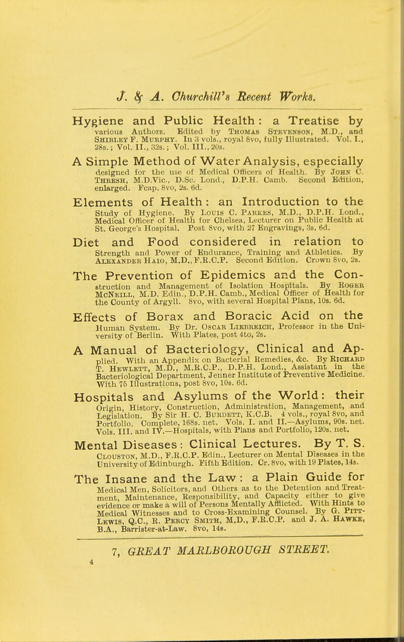 Hygiene and Public Health: a Treatise by various Authors. Edited by Thomas Stevenson, M.D., and SHiELBy F. MuKPHY. lu 3 vols., royal 8vo, fuUy Illustrated. Vol.1., 28b. ; Vol. II., 32s.; Vol. III., 20s. A Simple Method of Water Analysis, especially designed for the use of Medical Officers of Health. By John C. Thresh, M.D.Vic., D.Sc. Lond., D.P.H. Camb. Second Edition, enlarged. Fcap. 8vo, 2s. tid. Elements of Health: an Introduction to the study of Hygiene. By Louis C. Parkes, M.D., D.P.H. Lond., Medical Officer of Health for Chelsea, Lecturer on Public Health at St. George's Hospital. Post 8vo, with 27 Engravings, 3s. 6d. Diet and Food considered in relation to strength and Power of Endurance, Training and Athletics. By Alexander Haig, M.D., P.R.CP. Second Edition. Crown 8vo, 2b. The Prevention of Epidemics and the Con- struction and Management of Isolation Hospitals. By EoGBB McNeill, M.D. Edin,, D.P.H. Camb., Medical Officer of Health for the County of Argyll. 8vo, with several Hospital Plans, lOs. 6d. Effects of Borax and Boracic Acid on the Human System. By Dr. Oscar Liebrbich, Professor in the Uni- versity of Berlin. With Plates, post 4to, 2s. A Manual of Bacteriology, Clinical and Ap- plied. With an Appendix on Bacterial Remedies, &c. By Richard T. Hewlett, M.D., M.R.C.P., D.P.H. Lond., Assistant in the Bacteriological Department, Jenner Institute of Preventive Medicine. With 75 Illustrations, post 8vo, 10s. 6d. Hospitals and Asylums of the World: their Origin, History, Construction, Administration, Management, and Legislation. By Sir H. C. Bukdett, K.O.B. 4 vols., royal 8vo, and Portfolio. Complete, 168s. net. Vols. I. and II.—Asylums, 90s. net. Vols. III. and IV.—Hospitals, with Plans and Portfolio, 120s. net. Mental Diseases: Clinical Lectures. By T. S. Clouston, M.D., F.R.C.P. Edin., Lecturer on Mental Diseases in the University of Edinburgh. Fifth Edition. Cr. 8vo, with 19 Plates, 14s. The Insane and the Law : a Plain Guide for Medical Men, Solicitors, and Others as to the Detention and Treat- ment, Maintenance, Responsibility, and Capacity either to give evidence or make a will of Persons Mentally Afflicted. With Hints to Medical Witnesses and to Cross-Examining Counsel. By G. Pitt- Lkwis, Q.C., R. Percy Smith, M.D., F.R.C.P. and J. A. Hawkb, B.A., Barrister-at-Law. 8vo, 148.