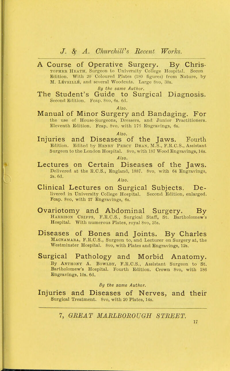 A Course of Operative Surgery. By Chris- TOPHKR Heath, Surgeon to University College Hospital. Secon Edition. With 20 Coloured Plates (180 figures) from Nature, by M. L^VEiLLl^, and several Woodcuts. Large 8vo, 30s. By the same Author. The Student's Guide to Surgical Diagnosis. Second Edition. Fcaii. Svo, 6s. 6d. Also. Manual of Minor Surgery and Bandaging. For the use of House-Surgeons, Dressers, and Junior Practitioners. Eleventh Edition. Pcap. Svo, with 176 Engravings, 6s. Also. Injuries and Diseases of the Jaws. Fourth Edition. Edited by Henry Percy Dean, M.S., P.R.C.S., Assistant Surgeon to the London Hospital. Svo, vcith 187 Wood Engravings, 14s. Also. Lectures on Certain Diseases of the Jaws. Delivered at the E.C.S., England, 1887. Svo, with 64 Engravings, 2s. 6d. Also. Clinical Lectures on Surgical Subjects. De- livered in University College Hospital. Second Edition, enlarged. Fcap. Svo, with 27 Engravings, 6s. Ovariotomy and Abdominal Surgery. By Harrison Cripps, F.E.C.S., Surgical Staff, St. Bartholomew's Hospital. With numerous Plates, royal Svo, 25s. Diseases of Bones and Joints. By Charles Macnamara, F.E.C.S., Surgeon to, and Lecturer on Surgery at, the Westminster Hospital. Svo, with Plates and Engravings, 12s. Surgical Pathology and Morbid Anatomy. By Anthony A. Bowlby, P.R.C.S., Assistant Surgeon to St. Bartholomew's Hospital. Fourth Edition. Crown Svo, with 1S6 Engravings, 10s. 6d. By the same Author. Injuries and Diseases of Nerves, and their Surgical Treatment. Svo, with 20 Plates, 14s. 7, GREAT MARLBOROUGH STREET.