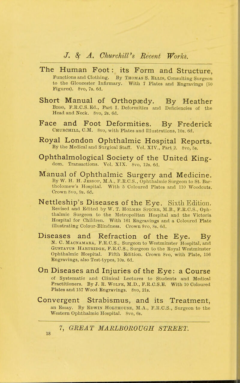 The Human Foot: its Form and Structure, Functions and Clothing. By Thomas S. Kllis, Consulting Surgeon to the Gloucester Infirmary. With 7 Plates and Engravings (50 Figures). 8vo, 78. 6d. Short Manual of Orthopaedy. By Heather Bigg, F.R.C.S.Bd., Part I. Deformities and Deficiencies of the Head and Neck. 8vo, 2s. 6d. Face and Foot Deformities. By Frederick Chubchill, cm. 8vo, with Plates and Illustrations, lOs. 6d. Royal London Ophthalmic Hospital Reports. By the Medical and Surgical Staff. Vol. XIV., Part 2. 8vo, 58. Ophthalmological Society of the United King- dom. Transactions. Vol. XIX. 8vo, 12s. 6d. Manual of Ophthalmic Surgery and Medicine. By W. H. H. Jbssop, M.A., F.E.C.S., Ophthalmic Surgeon to St. Bar- tholomew's Hospital. With 5 Coloured Plates and 110 Woodcuts. Crown 8vo, 9s. 6d. Nettleship's Diseases of the Eye. Sixth Edition. Eevised and Edited by W. T. Holmbs Spiceb, M.B., P.R.C.S., Oph- thalmic Surgeon to the Metropolitan Hospital and the Victoria Hospital for Children. With 161 Engravings and a Coloured Plate illustrating Colour-Blindness. Crown 8vo, 8s. 6d. Diseases and Refraction of the Eye. By N. C. Macnamara, F.K.C.S., Surgeon to Westminster Hospital, and GUSTAVUS Hahtridge, F.R.C.S., Surgeon to the Royal Westminster Ophthalmic Hospital. Fifth Edition. Crown 8vo, with Plate, 156 Engravings, also Test-types, 10s. 6d. On Diseases and Injuries of the Eye: a Course of Systematic and Clinical Lectures to Students and Medical Practitioners. By J. R. Wolfk, M.D., P.R.C.S.B. With 10 Coloured Plates and 157 Wood Engravings. 8vo, 21s. Convergent Strabismus, and its Treatment, an Essay. By Edwin Holthouse, M.A., P.R.C.S., Surgeon to the Western Ophthalmic Hospital. 8vo, 6s. 7, ORE AT MARLBOROUGH STREET.