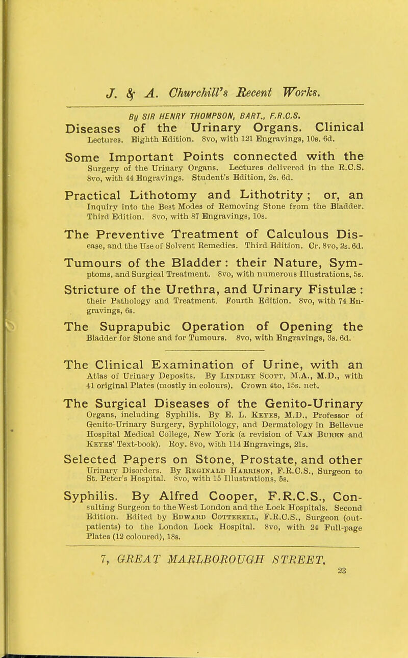 By SIR HENRY THOMPSON, BART., F.R.C.S. Diseases of the Urinary Organs. Clinical Lectures. Eighth Edition. 8vo, with 121 Engravings, lOs. 6d. Some Important Points connected with the Surgery of the Urinary Organs. Lectures delivered in the B.C.S. 8vo, with 44 Engravings. Student's Edition, 2s. 6d. Practical Lithotomy and Lithotrity; or, an Inquiry into the Best Modes of Eemoving Stone from the Bladder. Third Edition. 8vo, with 87 Engravings, 10s. The Preventive Treatment of Calculous Dis- ease, and the use of solvent Remedies. Third Edition. Cr. 8vo, 2s. 6d. Tumours of the Bladder : their Nature, Sym- ptoms, and Surgical Treatment. 8vo, with numerous Illustrations, 5s. Stricture of the Urethra, and Urinary Fistulae : their Pathology and Treatment, Fourth Edition. 8vo, with 74 En- gravings, 68. The Suprapubic Operation of Opening the Bladder for Stone and for Tumours. 8vo, with Engravings, 3s. 6d. The Clinical Examination of Urine, with an Atlas of Urinary Deposits. By Lindley Scott, M.A., M.D., with 41 original Plates (mostly in colours). Crown 4to, 15s. net. The Surgical Diseases of the Genito-Urinary Organs, including S5T)hilis. By E. L. Keyes, M.D., Professor of Genito-Urinary Surgery, Syphilology, and Dermatology in Bellevue Hospital Medical College, New York (a revision of Van Burbn and Keyes' Text-book). Roy. 8vo, with 114 Engravings, 21s. Selected Papers on Stone, Prostate, and other Urinary Disorders. By Reginald Harrison, F.R.C.S., Surgeon to St. Peter's Hospital. 8vo, with 15 Illustrations, 5s. Syphilis. By Alfred Cooper, F.R.C.S., Con- suiting Surgeon to the West London and the Lock Hospitals. Second Edition. Edited by Edward Cotterell, F.R.C.S., Surgeon (out- patients) to the London Lock Hospital. 8vo, with 24 Pull-page Plates (12 coloured), 18s. 7, GREAT MAJtWOmUGH STREET.