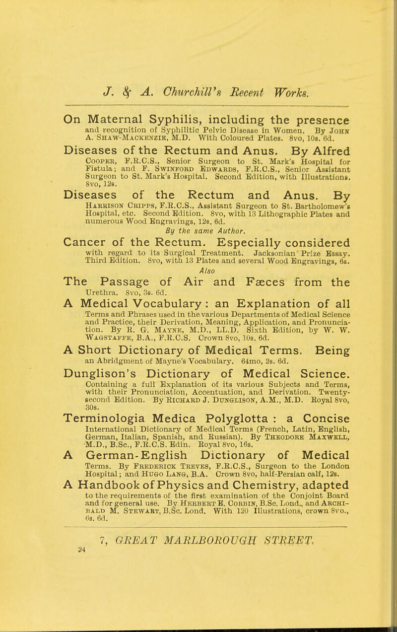 On Maternal Syphilis, including the presence and recognition of Syphilitic Pelvic Disease in Women. By John A. Shaw-Mackknzie, M.D. With Coloured Plates. 8vo, 10s. (id. Diseases of the Rectum and Anus. By Alfred CoopKB, P.E.C.S., Senior Surgeon to St. Mark's Hospital for Fistula; and F. Swinford Edwards, F.E.C.S., Senior Assistant Surgeon to St. Mark's Hospital. Second Edition, with Illustrations. 8vo, 12b. Diseases of the Rectum and Anus. By Harbison Cbipps, F.R.C.S., Assistant Surgeon to St. Bartholomew's Hospital, etc. Second Edition. 8vo, with 13 Lithographic Plates and numerous Wood Engravings, 12s, 6d. By the same Author. Cancer of the Rectum. Especially considered with regard to its Surgical Treatment. Jacksonian Prize Essay. Third Edition. 8vo, with 13 Plates and several Wood Engravings, 6g. Also The Passage of Air and Faeces from the Urethra. 8vo, 3s. 6d. A Medical Vocabulary: an Explanation of all Terms and Phrases used in the various Departments of Medical Science and Practice, their Derivation, Meaning, Application, and Pronuncia- tion. By R. G. Mayne, M.D., LL.D. Sixth Edition, by W. W. Wagstapfb, B.A., F.R.C.S. Crovra 8vo, 10s. 6d. A Short Dictionary of Medical Terms. Being an Abridgment of Mayne's Vocabulary. 64mo, 2s. 6d. Dunglison's Dictionary of Medical Science. Containing a full Explanation of its various Subjects and Terms, with their Pronunciation, Accentuation, and Derivation. Twenty- second Edition. By Richard J. Dunglison, A.M., M.D. Royal Svo, 30s. Terminologia Medica Polyglotta : a Concise International Dictionary of Medical Terms (French, Latin, English, German, Italian, Spanish, and Russian). By Thkodoke Maxwell, M.D., B.Sc, F.R.C.S. Bdin. Royal 8vo, 16b. A German-English Dictionary of Medical Terms. By Frederick Treves, F.R.C.S., Surgeon to the London Hospital; and Hugo Lang, B.A. Crown 8vo, half-Persian calf, 12s. A Handbook of Physics and Chemistry, adapted to the requirements of the first examination of the Conjoint Board and for general use. By Herbert B. Cobbin, B.Sc. Lond., and Archi- bald M. Stewabt, B.Sc. Lond. With 120 Illustrations, crown 8vo., (is. 6d. 7, GREAT MARLBOROUGH STREET, 2i