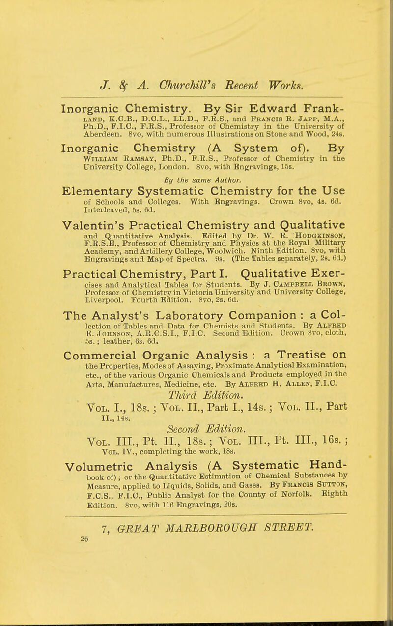 Inorganic Chemistry. By Sir Edward Frank- LAND, K.C.B., D.O.L., LL.D., P.K.S., and Francis R. Japp, M.A., Ph.D., P.I.C., F.R.S., Professor of Chemistry in the University of Aberdeen. 8vo, with numerous IlluBtrations on Stone and Wood, 24b. Inorganic Chemistry (A System of). By WiLiiiAM Ramsay, Ph.D., P.R.S., Professor of Chemistry in the University College, London. 8vo, with Engravings, 15b. By the same Author. Elementary Systematic Chemistry for the Use of Schools and Colleges. With Engravings. Crown 8vo, 48. 6d. Interleaved, .^s. 6d. Valentin's Practical Chemistry and Qualitative and Quantitative Analysis. Edited by Dr. W. R. Hodgkinsok, P.R.S.B., Professor of Chemistry and Physics at the Royal Military Academy, and Artillery College, Woolwich. Ninth Edition. 8vo, with Engravings and Map of Spectra. 9s. (The Tables separately, 2s. 6d.) Practical Chemistry, Part I. Qualitative Exer- cises and Analytical Tables for Students. By J. Campbell Brown, Professor of Chemistry in Victoria University and University College, Liverpool. Fourth Edition. 8vo, 2s. 6d. The Analyst's Laboratory Companion : a Col- lection of Tables and Data for Chemists and Students. By Alfred E. Johnson, A.R.C.S.I., P.I.C. Second Edition. Crown 8vo, cloth, 5s.; leather, 6s. 6d. Commercial Organic Analysis : a Treatise on the Properties, Modes of Assaying, Proximate Analytical Examination, etc., of the various Organic Chemicals and Products employed in the Arts, Manufactures, Medicine, etc. By Alfred H. Allen, P.I.C. Third Edition. Vol. I., 18s.; Vol. XL, Part I., 14s.; Vol. II., Part II., 14a. Second Edition. Vol. III., Pt. II., 18s.; Vol. III., Pt. III., 16s.; Vol. IV., completing the work, 18s. Volumetric Analysis (A Systematic Hand- book of); or the Quantitative Estimation of Chemical Substances by Measure, applied to Liquids, Sohds, and Gases. By Prancis Sutton, P.C.S., P.I.C, Public Analyst for the County of Norfolk. Eighth Edition. 8vo, with 116 Engravings, 20s. 7, GREAT MARLBOROUGH STREET.