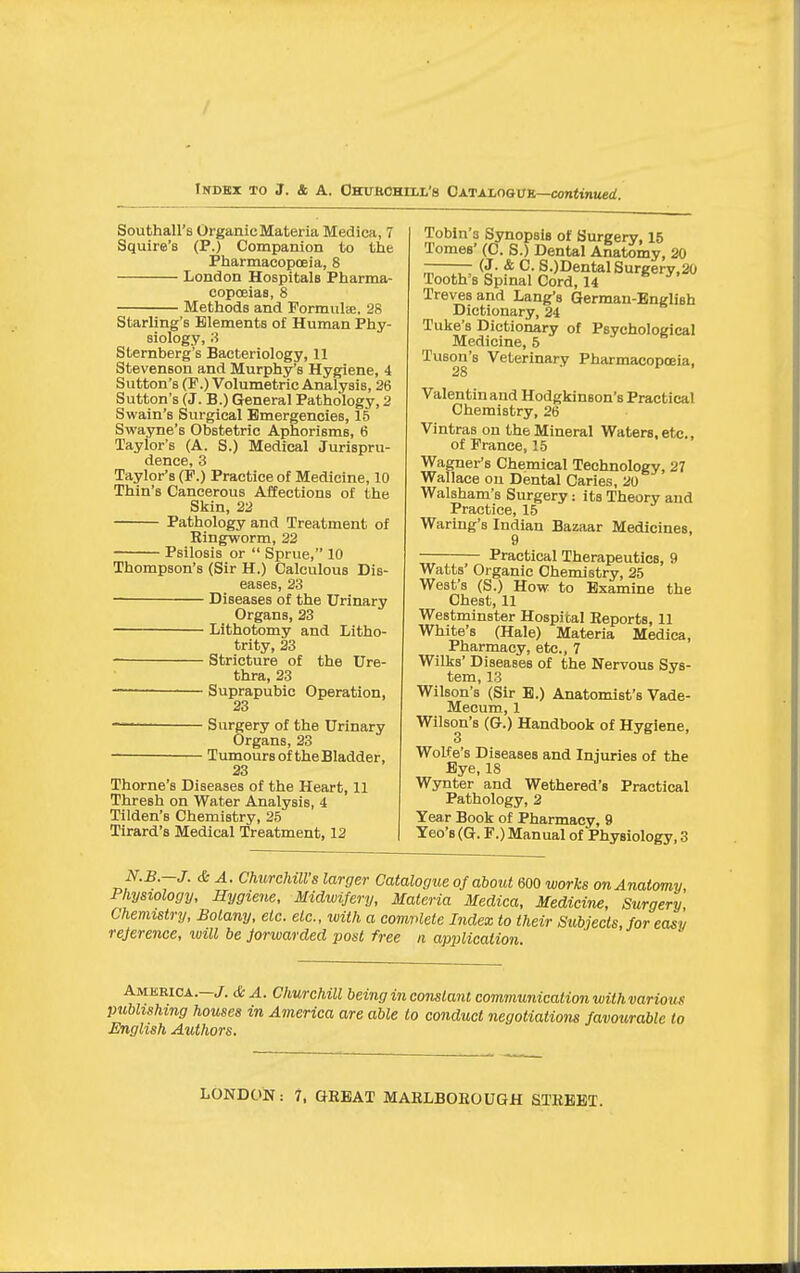 Indbi to J. & a. Ohukchill'8 OXTALoavR—continued. Southall's Organic Materia Medica, 7 Squire's (P.) Companion to the Pharmacopoeia, 8 London Hospitals Pharma- copoeiaa, 8 Methods and Formula. 28 Starling's Elements of Human Phy- siology, 8 Sternberg's Bacteriology, 11 Stevenson and Murphy's Hygiene, 4 Sutton's (P.) Volumetric Analysis, 26 Sutton's (J. B.) General Pathology, 2 Swain's Surgical Emergencies, 15 Swayne's Obstetric Aphorisms, 6 Taylor's (A. S.) Medical Jurispru- dence, 3 Taylor's (P.) Practice of Medicine, 10 Thin's Cancerous Affections of the Skin, 22 Pathology and Treatment of Kingworm, 22 Psilosis or  Sprue, 10 Thompson's (Sir H.) Calculous Dis- eases, 23 Diseases of the Urinary Organs, 23 Lithotomy and Litho- trity, 23 Stricture of the Ure- thra, 23 — Suprapubic Operation, 23 Surgery of the Urinary Organs, 23 Tumours of the Bladder, 23 Thome's Diseases of the Heart, 11 Thresh on Water Analysis, 4 Tilden's Chemistry, 25 Tirard's Medical Treatment, 12 ToMn's Synopsis of Surgery, 15 Tomes' (C. S.) Dental Anatomy, 20 -—— (J. & C. S.)DentalSurgery,20 Tooth's Spinal Cord, 14 Treves and Lang's German-English Dictionary, 24 Tuke's Dictionary of Psychological Medicine, 5 Tuson's Veterinary Pharmacopoeia, 28 Valentin and Hodgkinson's Practical Chemistry, 26 Vintras on the Mineral Waters, et^., of Prance, 15 Wagner's Chemical Technology, 27 Wallace on Dental Caries, 20 Walsham's Surgery: its Theory and Practice, 15 Waring's Indian Bazaar Medicines, — Practical Therapeutics, 9 Watts' Organic Chemistry, 25 West's (S.) How to Examine the Chest, 11 Westminster Hospital Reports, 11 White's (Hale) Materia Medica, Pharmacy, etc., 7 Wilks' Diseases of the Nervous Sys- tem, 13 Wilson's (Sir B.) Anatomist's Vade- Mecum, 1 Wilson's (G.) Handbook of Hygiene, 3 Wolfe's Diseases and Injuries of the Bye, 18 Wynter and Wethered's Practical Pathology, 2 Year Book of Pharmacy, 9 Teo's (G. F.) Manual of Physiology, 3 <& A. Churchill's larger Catalogue of about 600 works on Anatomy, Physiology, Hygiene, Midwifery, Materia Medica, Medicine, Surgery Chemistry, Botany, etc. etc., with a complete Index to their Subjects, for easy reference, will be forwarded post free ii application. America.—. & A. Churchill being in constant communication withvarious publishing houses in America are able to conduct negotiations favourable to English Authors.