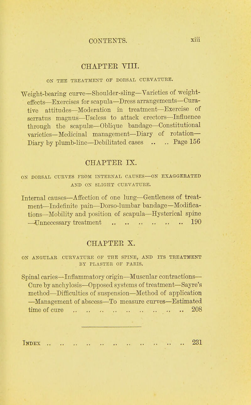 CHAPTER VIII. OK THE TBEATMENT OF DOESAL CURVATXJBE. WeigM-bearing curve—Shoiilder-sling—Varieties of weight- effects—Exercises for scapula—Dress arrangements—Cura- tive attitudes—Moderation in treatment—Exercise of serratus magnus—Useless to attack erectors—Influence through the scapulae—Oblique bandage—Constitutional varieties—Medicinal management—Diary of rotation— Diary by plumb-line—Debilitated cases .. .. Page 156 CHAPTER IX. ON DOESAL CTJEVES FROM INTERNAL CAUSES—ON EXAGGEEATED AND ON SLIGHT CURVATURE. Internal causes—Affection of one lung—Gentleness of treat- ment—Indefinite pain—Dorso-lumbar bandage—Modifica- tions—Mobility and position of scapula—Hysterical spine —Unnecessary treatment 190 CHAPTER X. ON ANGTTLAE CUEVATTJEE OF THE SPINE, AND ITS TREATMENT BY PLASTER OF PARIS. Spinal caries—Inflammatory origin—Muscular contractions— Cure by anchylosis—Opposed systems of treatment—Sayre's method—DifiBculties of suspension—Method of application —Management of abscess—To measure curves—Estimated time of cure 208 TlTDEX 231