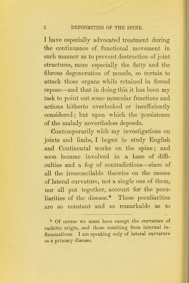 I have especially advocated treatment during the continuance of functional movement in such manner as to prevent destruction of joint structures, more especially the fatty and the fibrous degeneration of muscle, so certain to attack those organs while retained in forced repose—and that in doing this it has been my task to point out some muscular functions and actions hitherto overlooked or insufficiently considered; but upon which the persistence of the malady nevertheless depends. Contemporarily with my investigations on joints and limbs, I began to study English and Continental works on the spine; and soon became involved in a haze of diffi- culties and a fog of contradictions—since of all the irreconcilable theories on the causes of lateral curvature, not a single one of them, nor all put together, account for the pecu- liarities of the disease.* These peculiarities are so constant and so remarkable as to * Of course we must here except the curvature of rachitic origin, and those resulting from internal in- flammations. I am speaking only of lateral curvature as a primary disease.