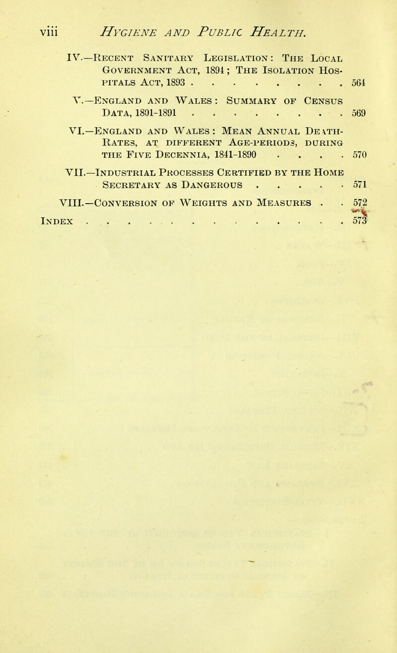 IV.—Recent Sanitary Legislation: The Local Government Act, 1891; The Isolation Hos- pitals Act, 1893 561 v.—England and Wales : Summary of Census Data, 1801-1891 569 VL—England and Wales: Mean Annual De\th- Rates, at different Age-periods, during the Five Decennia, 1841-1890 . . . .570 VIL—Industrial Processes Certified by the Home Secretary as Dangerous 571 VIII.—Conversion of Weights and Measures . . 572 Index 573