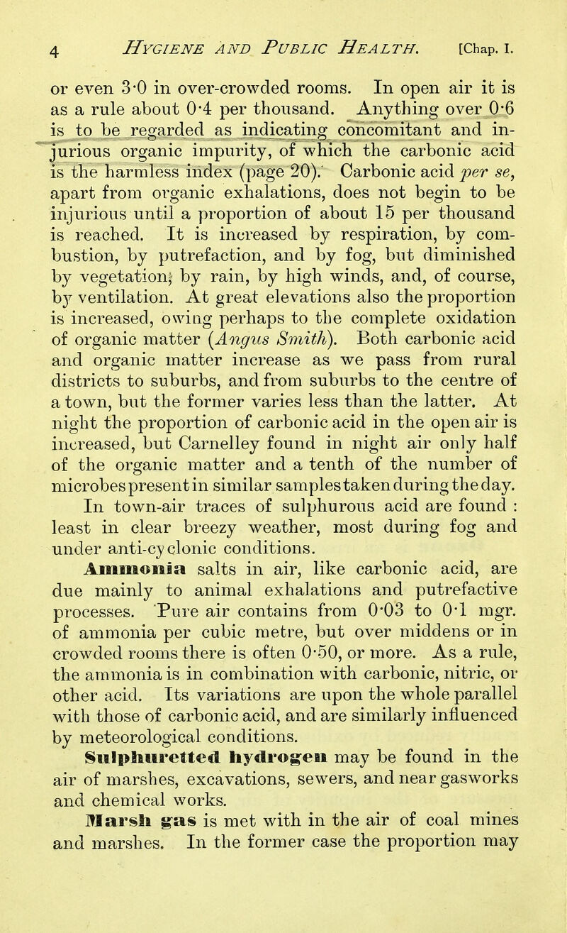 or even 3*0 in over-crowded rooms. In open air it is as a rule about 0*4 per thousand. Anything over 0'6 is to be regarded as indicating concomitant and in- jurious organic impurity, of which the carbonic acid is the harmless index (page 20). Carbonic acid 'per se, apart from organic exhalations, does not begin to be injurious until a proportion of about 15 per thousand is reached. It is increased by respiration, by com- bustion, by putrefaction, and by fog, but diminished by vegetation- by rain, by high winds, and, of course, hj ventilation. At great elevations also the proportion is increased, owing perhaps to the complete oxidation of organic matter {Angus Smith). Both carbonic acid and organic matter increase as we pass from rural districts to suburbs, and from suburbs to the centre of a town, but the former varies less than the latter. At night the proportion of carbonic acid in the open air is increased, but Carnelley found in night air only half of the organic matter and a tenth of the number of microbes present in similar samplestaken during the day. In town-air traces of sulphurous acid are found : least in clear breezy weather, most during fog and under anti-cyclonic conditions. Ammonia salts in air, like carbonic acid, are due mainly to animal exhalations and putrefactive processes. Pure air contains from 0'03 to O'l mgr. of ammonia per cubic metre, but over middens or in crowded rooms there is often 0-50, or more. As a rule, the ammonia is in combination with carbonic, nitric, or other acid. Its variations are upon the whole parallel with those of carbonic acid, and are similarly influenced by meteorological conditions. Sulphuretted hydrogen may be found in the air of marshes, excavations, sewers, and near gasworks and chemical works. ITIarsh g-as is met with in the air of coal mines and marshes. In the former case the proportion may