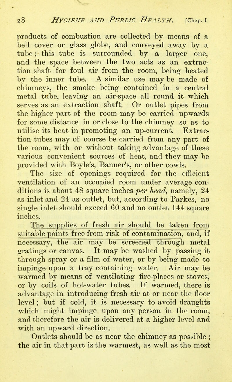 products of combustion are collected by means of a bell cover or glass globe, and conveyed away by a tube; this tube is surrounded by a larger one, and the space between the two acts as an extrac- tion shaft for foul air from the room, being heated by the inner tube. A similar use may be made of chimneys, the smoke being contained in a central metal tube, leaving an air-space all round it which serves as an extraction shaft. Or outlet pipes from the higher part of the room may be carried upwards for some distance in or close to the chimney so as to utilise its heat in promoting an up-current. Extrac- tion tubes may of course be carried from any part of the room, with or without taking advantage of these various convenient sources of heat, and they may be provided with Boyle's, Banner's, or other cowls. The size of openings required for the efficient ventilation of an occupied room under average con- ditions is about 48 square inches jyer head., namely, 24 as inlet and 24 as outlet, but, according to Parkes, no single inlet should exceed 60 and no outlet 144 square inches. The supplies of fresh air should be taken from suitable points free from risk of contamination, and, if necessary, the air may be screened through metal gratings or canvas. It may be washed by passing it through spray or a film of water, or by being made to impinge upon a tray containing water. Air may be warmed by means of ventilating fire-places or stoves, or by coils of hot-water tubes. If warmed, there is advantage in introducing fresh air at or near the floor level; but if cold, it is necessary to avoid draughts which might impinge upon any person in the room, and therefore the air is delivered at a higher level and with an upward direction. Outlets should be as near the chimney as possible ; the air in that part is the warmest, as well as the most