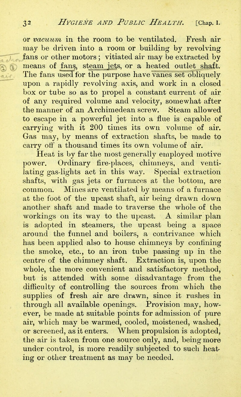 or vacuum in the room to be ventilated. Fresh air may be driven into a room or building by revolving fans or other motors ; vitiated air may be extracted by means of fans, steam jets, or a heated outlet shaft. The fans used for the purpose have vanes set obliquely upon a rapidly revolving axis, and work in a closed box or tube so as to propel a constant current of air of any required volume and velocity, somewhat after the manner of an Archimedean screw. Steam allowed to escape in a powerful jet into a flue is capable of carrying with it 200 times its own volume of air. Gas may, by means of extraction shafts, be made to carry off a thousand times its own volume of air. Heat is by far the most generally employed motive power. Ordinary fire-places, chimneys, and venti- lating gas-lights act in this way. Special extraction shafts, with gas jets or furnaces at the bottom, are common. Mines are ventilated by means of a furnace at the foot of the upcast shaft, air being drawn down another shaft and made to traverse the whole of the workings on its way to the upcast. A similar plan is adopted in steamers, the upcast being a space around the funnel and boilers, a contrivance which has been applied also to house chimneys by confining the smoke, etc., to an iron tube passing up in the centre of the chimney shaft. Extraction is, upon the whole, the more convenient and satisfactory method, but is attended with some disadvantage from the difficulty of controlling the sources from which the supplies of fresh air are drawn, since it rushes in through all available openings. Provision may, how- ever, be made at suitable points for admission of pure air, which may be warmed, cooled, moistened, washed, or screened, as it enters. When propulsion is adopted, the air is taken from one source only, and, being more under control, is more readily subjected to such heat- ing or other treatment as may be needed.
