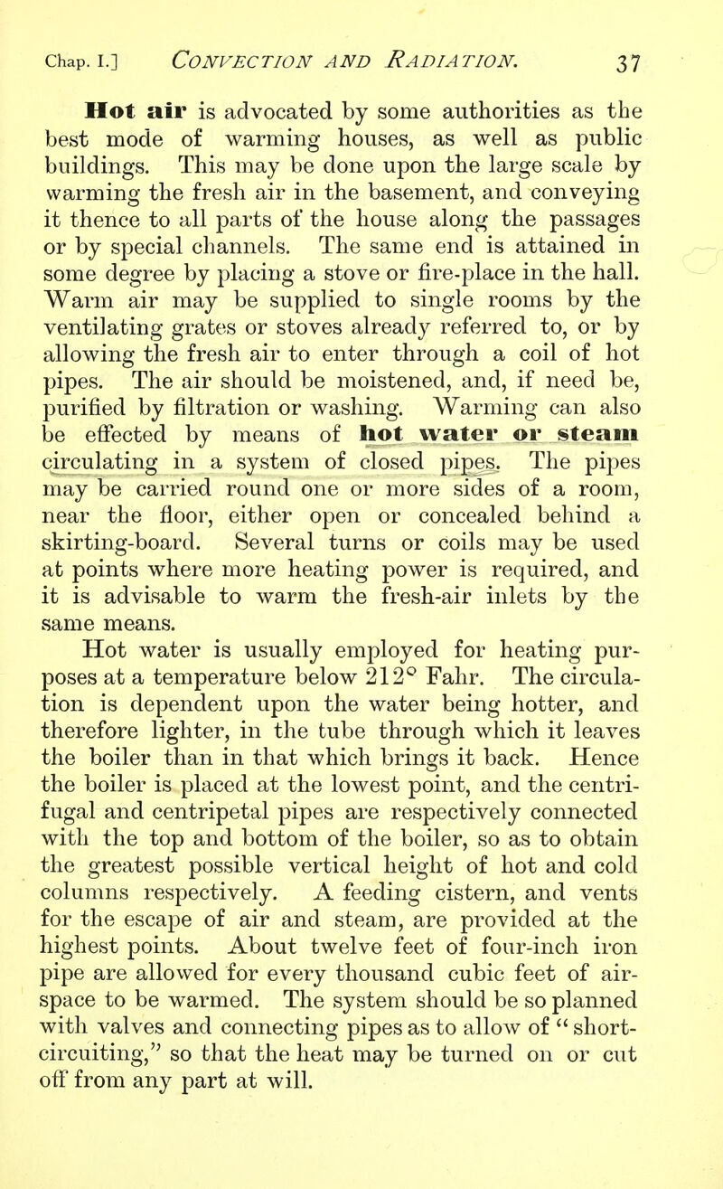 Hot air is advocated by some authorities as the best mode of warming houses, as well as public buildings. This may be done upon the large scale by warming the fresh air in the basement, and conveying it thence to all parts of the house along the passages or by special channels. The same end is attained in some degree by placing a stove or fire-place in the hall. Warm air may be supplied to single rooms by the ventilating grates or stoves already referred to, or by allowing the fresh air to enter through a coil of hot pipes. The air should be moistened, and, if need be, purified by filtration or washing. Warming can also be effected by means of hot water or steam circulating in a system of closed pipes. The pipes may be carried round one or more sides of a room, near the floor, either open or concealed behind a skirting-board. Several turns or coils may be used at points where more heating power is required, and it is advisable to warm the fresh-air inlets by the same means. Hot water is usually employed for heating pur- poses at a temperature below 212*^ Fahr. The circula- tion is dependent upon the water being hotter, and therefore lighter, in the tube through which it leaves the boiler than in that which brings it back. Hence the boiler is placed at the lowest point, and the centri- fugal and centripetal pipes are respectively connected with the top and bottom of the boiler, so as to obtain the greatest possible vertical height of hot and cold columns respectively. A feeding cistern, and vents for the escape of air and steam, are provided at the highest points. About twelve feet of four-inch iron pipe are allowed for every thousand cubic feet of air- space to be warmed. The system should be so planned with valves and connecting pipes as to allow of  short- circuiting, so that the heat may be turned on or cut off from any part at will.