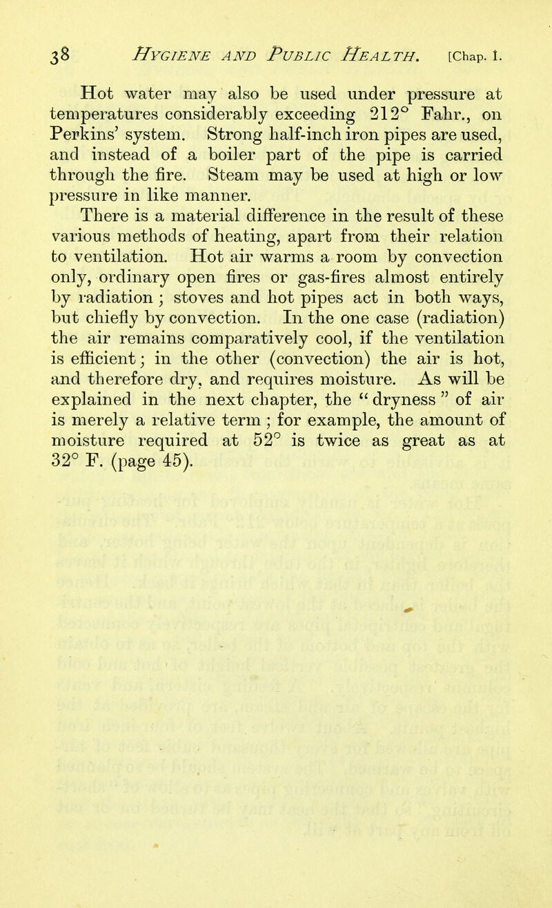 Hot water may also be used under pressure at temperatures considerably exceeding 212° Fahr., on Perkins' system. Strong half-inch iron pipes are used, and instead of a boiler part of the pipe is carried through the fire. Steam may be used at high or low pressure in like manner. There is a material difference in the result of these various methods of heating, apart from their relation to ventilation. Hot air warms a room by convection only, ordinary open fires or gas-fires almost entirely by radiation; stoves and hot pipes act in both ways, but chiefly by convection. In the one case (radiation) the air remains comparatively cool, if the ventilation is efficient; in the other (convection) the air is hot, and therefore dry, and requires moisture. As will be explained in the next chapter, the  dryness  of air is merely a relative term ; for example, the amount of moisture required at 52^^ is twice as great as at 32° F. (page 45).